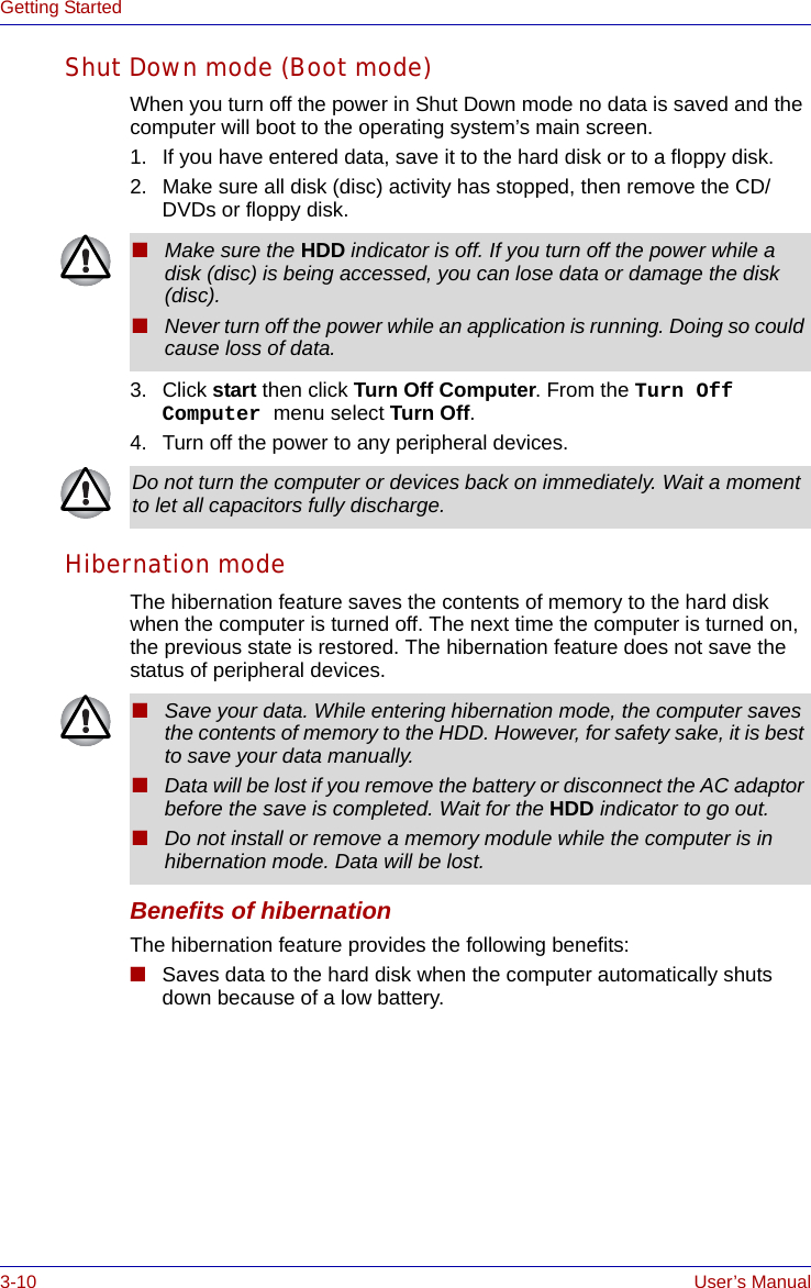 3-10 User’s ManualGetting StartedShut Down mode (Boot mode)When you turn off the power in Shut Down mode no data is saved and the computer will boot to the operating system’s main screen.1. If you have entered data, save it to the hard disk or to a floppy disk.2. Make sure all disk (disc) activity has stopped, then remove the CD/DVDs or floppy disk.3. Click start then click Turn Off Computer. From the Turn Off Computer menu select Turn Off.4. Turn off the power to any peripheral devices.Hibernation modeThe hibernation feature saves the contents of memory to the hard disk when the computer is turned off. The next time the computer is turned on, the previous state is restored. The hibernation feature does not save the status of peripheral devices.Benefits of hibernationThe hibernation feature provides the following benefits:■Saves data to the hard disk when the computer automatically shuts down because of a low battery.■Make sure the HDD indicator is off. If you turn off the power while a disk (disc) is being accessed, you can lose data or damage the disk (disc).■Never turn off the power while an application is running. Doing so could cause loss of data.Do not turn the computer or devices back on immediately. Wait a moment to let all capacitors fully discharge.■Save your data. While entering hibernation mode, the computer saves the contents of memory to the HDD. However, for safety sake, it is best to save your data manually.■Data will be lost if you remove the battery or disconnect the AC adaptor before the save is completed. Wait for the HDD indicator to go out.■Do not install or remove a memory module while the computer is in hibernation mode. Data will be lost.