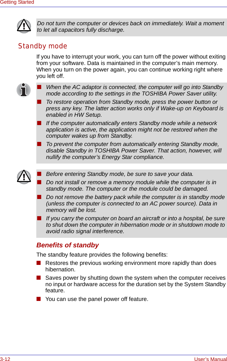 3-12 User’s ManualGetting StartedStandby modeIf you have to interrupt your work, you can turn off the power without exiting from your software. Data is maintained in the computer’s main memory. When you turn on the power again, you can continue working right where you left off. Benefits of standbyThe standby feature provides the following benefits:■Restores the previous working environment more rapidly than does hibernation.■Saves power by shutting down the system when the computer receives no input or hardware access for the duration set by the System Standby feature.■You can use the panel power off feature.Do not turn the computer or devices back on immediately. Wait a moment to let all capacitors fully discharge.■When the AC adaptor is connected, the computer will go into Standby mode according to the settings in the TOSHIBA Power Saver utility. ■To restore operation from Standby mode, press the power button or press any key. The latter action works only if Wake-up on Keyboard is enabled in HW Setup. ■If the computer automatically enters Standby mode while a network application is active, the application might not be restored when the computer wakes up from Standby. ■To prevent the computer from automatically entering Standby mode, disable Standby in TOSHIBA Power Saver. That action, however, will nullify the computer’s Energy Star compliance.■Before entering Standby mode, be sure to save your data.■Do not install or remove a memory module while the computer is in standby mode. The computer or the module could be damaged.■Do not remove the battery pack while the computer is in standby mode (unless the computer is connected to an AC power source). Data in memory will be lost.■If you carry the computer on board an aircraft or into a hospital, be sure to shut down the computer in hibernation mode or in shutdown mode to avoid radio signal interference. 