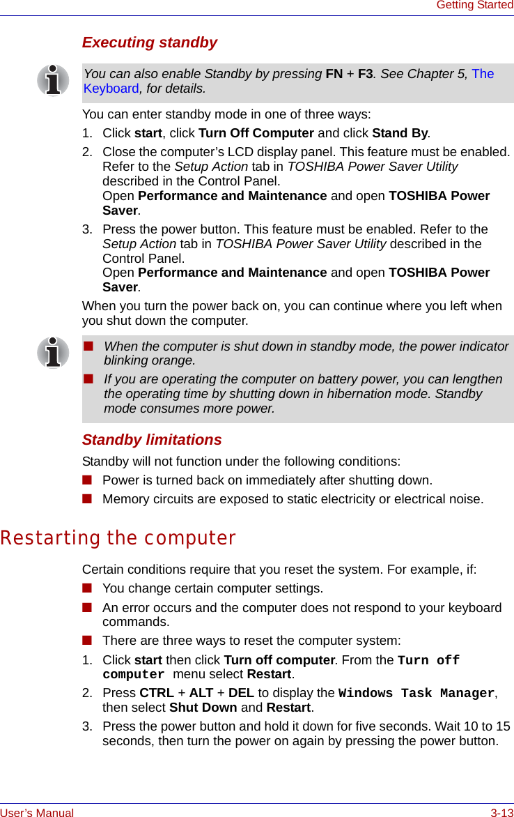 User’s Manual 3-13Getting StartedExecuting standbyYou can enter standby mode in one of three ways:1. Click start, click Turn Off Computer and click Stand By.2. Close the computer’s LCD display panel. This feature must be enabled. Refer to the Setup Action tab in TOSHIBA Power Saver Utility described in the Control Panel.Open Performance and Maintenance and open TOSHIBA Power Saver.3. Press the power button. This feature must be enabled. Refer to the Setup Action tab in TOSHIBA Power Saver Utility described in the Control Panel.Open Performance and Maintenance and open TOSHIBA Power Saver.When you turn the power back on, you can continue where you left when you shut down the computer. Standby limitationsStandby will not function under the following conditions:■Power is turned back on immediately after shutting down.■Memory circuits are exposed to static electricity or electrical noise.Restarting the computerCertain conditions require that you reset the system. For example, if:■You change certain computer settings.■An error occurs and the computer does not respond to your keyboard commands.■There are three ways to reset the computer system:1. Click start then click Turn off computer. From the Turn off computer menu select Restart.2. Press CTRL + ALT + DEL to display the Windows Task Manager, then select Shut Down and Restart.3. Press the power button and hold it down for five seconds. Wait 10 to 15 seconds, then turn the power on again by pressing the power button.You can also enable Standby by pressing FN + F3. See Chapter 5, The Keyboard, for details.■When the computer is shut down in standby mode, the power indicator blinking orange.■If you are operating the computer on battery power, you can lengthen the operating time by shutting down in hibernation mode. Standby mode consumes more power.