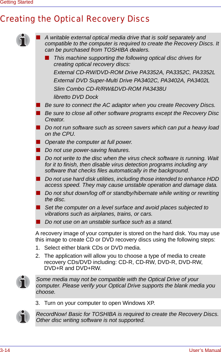 3-14 User’s ManualGetting StartedCreating the Optical Recovery DiscsA recovery image of your computer is stored on the hard disk. You may use this image to create CD or DVD recovery discs using the following steps:1. Select either blank CDs or DVD media.2. The application will allow you to choose a type of media to create recovery CDs/DVD including: CD-R, CD-RW, DVD-R, DVD-RW, DVD+R and DVD+RW.3. Turn on your computer to open Windows XP.■A writable external optical media drive that is sold separately and compatible to the computer is required to create the Recovery Discs. It can be purchased from TOSHIBA dealers.■This machine supporting the following optical disc drives for creating optical recovery discs:External CD-RW/DVD-ROM Drive PA3352A, PA3352C, PA3352LExternal DVD Super-Multi Drive PA3402C, PA3402A, PA3402LSlim Combo CD-R/RW&amp;DVD-ROM PA3438Ulibretto DVD Dock■Be sure to connect the AC adaptor when you create Recovery Discs.■Be sure to close all other software programs except the Recovery Disc Creator.■Do not run software such as screen savers which can put a heavy load on the CPU.■Operate the computer at full power.■Do not use power-saving features.■Do not write to the disc when the virus check software is running. Wait for it to finish, then disable virus detection programs including any software that checks files automatically in the background.■Do not use hard disk utilities, including those intended to enhance HDD access speed. They may cause unstable operation and damage data.■Do not shut down/log off or standby/hibernate while writing or rewriting the disc.■Set the computer on a level surface and avoid places subjected to vibrations such as airplanes, trains, or cars. ■Do not use on an unstable surface such as a stand.Some media may not be compatible with the Optical Drive of your computer. Please verify your Optical Drive supports the blank media you choose.RecordNow! Basic for TOSHIBA is required to create the Recovery Discs. Other disc writing software is not supported.