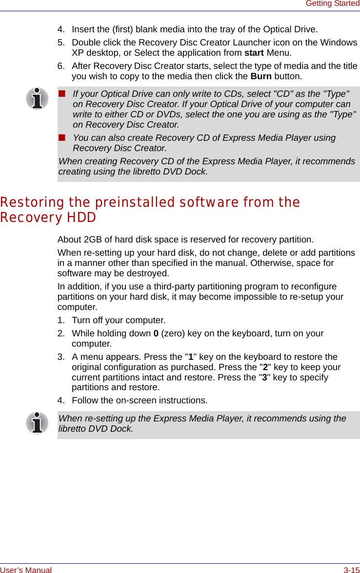 User’s Manual 3-15Getting Started4. Insert the (first) blank media into the tray of the Optical Drive.5. Double click the Recovery Disc Creator Launcher icon on the Windows XP desktop, or Select the application from start Menu.6. After Recovery Disc Creator starts, select the type of media and the title you wish to copy to the media then click the Burn button.Restoring the preinstalled software from the Recovery HDDAbout 2GB of hard disk space is reserved for recovery partition.When re-setting up your hard disk, do not change, delete or add partitions in a manner other than specified in the manual. Otherwise, space for software may be destroyed.In addition, if you use a third-party partitioning program to reconfigure partitions on your hard disk, it may become impossible to re-setup your computer. 1. Turn off your computer.2. While holding down 0 (zero) key on the keyboard, turn on your computer.3. A menu appears. Press the &quot;1&quot; key on the keyboard to restore the original configuration as purchased. Press the &quot;2&quot; key to keep your current partitions intact and restore. Press the &quot;3&quot; key to specify partitions and restore.4. Follow the on-screen instructions.■If your Optical Drive can only write to CDs, select &quot;CD&quot; as the &quot;Type&quot; on Recovery Disc Creator. If your Optical Drive of your computer can write to either CD or DVDs, select the one you are using as the &quot;Type&quot; on Recovery Disc Creator.■You can also create Recovery CD of Express Media Player using Recovery Disc Creator.When creating Recovery CD of the Express Media Player, it recommends creating using the libretto DVD Dock.When re-setting up the Express Media Player, it recommends using the libretto DVD Dock.