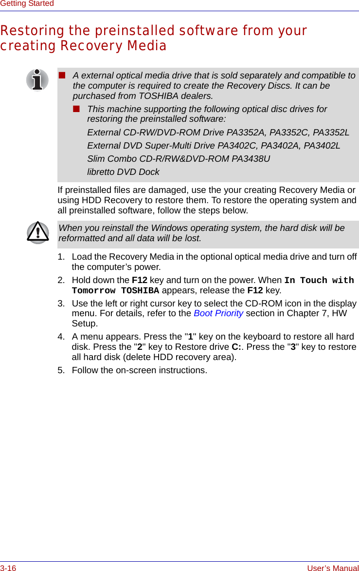 3-16 User’s ManualGetting StartedRestoring the preinstalled software from your creating Recovery MediaIf preinstalled files are damaged, use the your creating Recovery Media or using HDD Recovery to restore them. To restore the operating system and all preinstalled software, follow the steps below.1. Load the Recovery Media in the optional optical media drive and turn off the computer’s power.2. Hold down the F12 key and turn on the power. When In Touch with Tomorrow TOSHIBA appears, release the F12 key.3. Use the left or right cursor key to select the CD-ROM icon in the display menu. For details, refer to the Boot Priority section in Chapter 7, HW Setup.4. A menu appears. Press the &quot;1&quot; key on the keyboard to restore all hard disk. Press the &quot;2&quot; key to Restore drive C:. Press the &quot;3&quot; key to restore all hard disk (delete HDD recovery area).5. Follow the on-screen instructions.■A external optical media drive that is sold separately and compatible to the computer is required to create the Recovery Discs. It can be purchased from TOSHIBA dealers.■This machine supporting the following optical disc drives for restoring the preinstalled software:External CD-RW/DVD-ROM Drive PA3352A, PA3352C, PA3352LExternal DVD Super-Multi Drive PA3402C, PA3402A, PA3402LSlim Combo CD-R/RW&amp;DVD-ROM PA3438Ulibretto DVD DockWhen you reinstall the Windows operating system, the hard disk will be reformatted and all data will be lost.