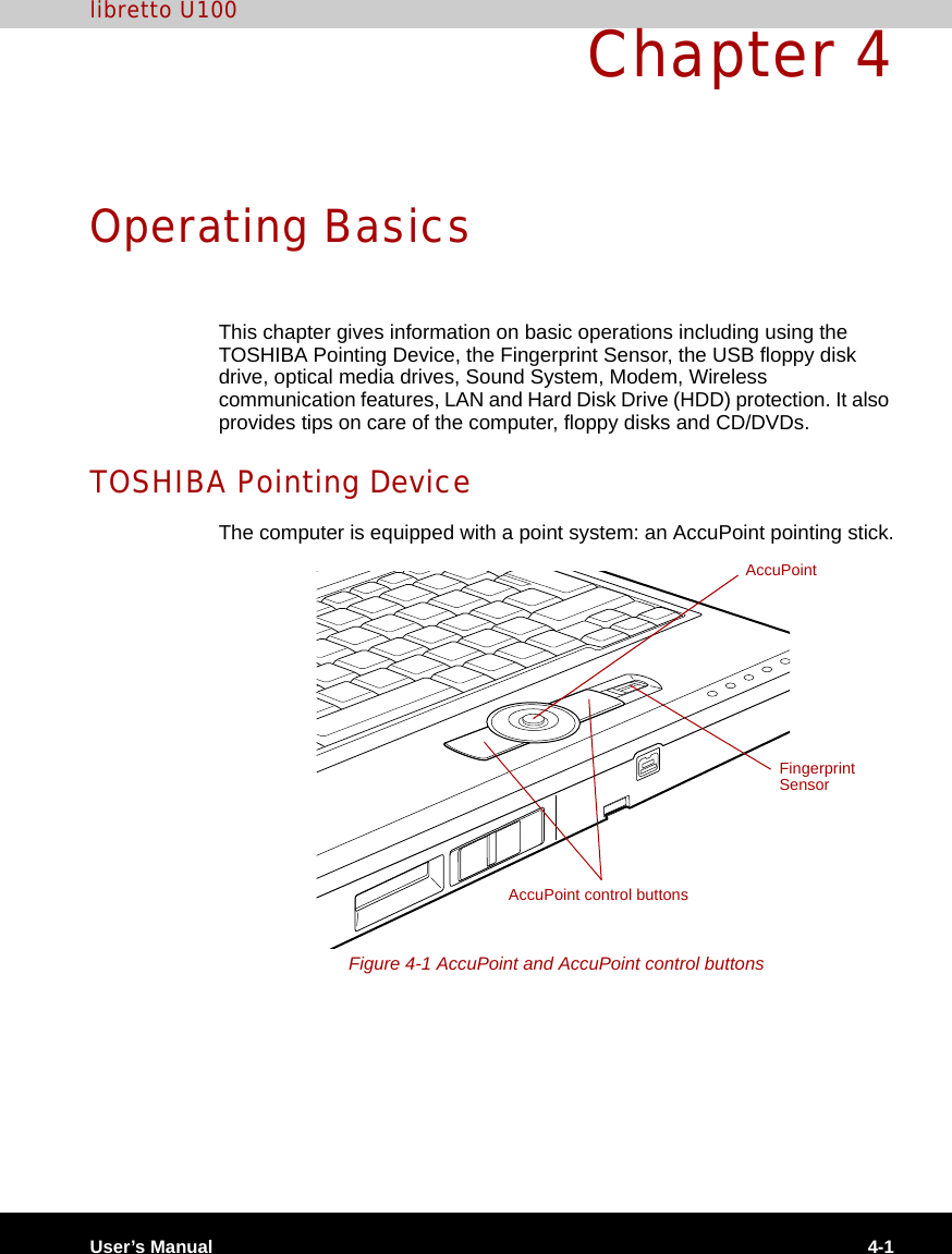 User’s Manual 4-1libretto U100Chapter 4Operating BasicsThis chapter gives information on basic operations including using the TOSHIBA Pointing Device, the Fingerprint Sensor, the USB floppy disk drive, optical media drives, Sound System, Modem, Wireless communication features, LAN and Hard Disk Drive (HDD) protection. It also provides tips on care of the computer, floppy disks and CD/DVDs.TOSHIBA Pointing DeviceThe computer is equipped with a point system: an AccuPoint pointing stick.Figure 4-1 AccuPoint and AccuPoint control buttonsFingerprint SensorAccuPointAccuPoint control buttons