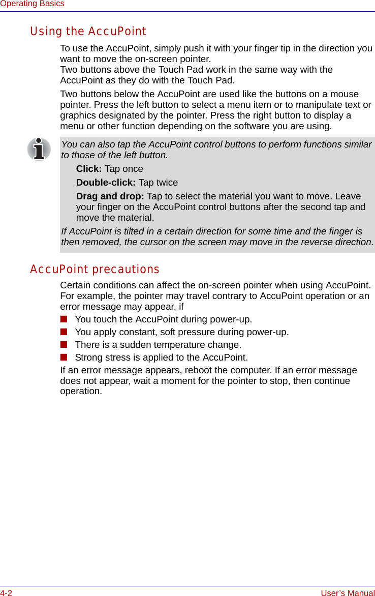 4-2 User’s ManualOperating BasicsUsing the AccuPointTo use the AccuPoint, simply push it with your finger tip in the direction you want to move the on-screen pointer.Two buttons above the Touch Pad work in the same way with the AccuPoint as they do with the Touch Pad.Two buttons below the AccuPoint are used like the buttons on a mouse pointer. Press the left button to select a menu item or to manipulate text or graphics designated by the pointer. Press the right button to display a menu or other function depending on the software you are using.AccuPoint precautionsCertain conditions can affect the on-screen pointer when using AccuPoint. For example, the pointer may travel contrary to AccuPoint operation or an error message may appear, if■You touch the AccuPoint during power-up.■You apply constant, soft pressure during power-up.■There is a sudden temperature change.■Strong stress is applied to the AccuPoint.If an error message appears, reboot the computer. If an error message does not appear, wait a moment for the pointer to stop, then continue operation.You can also tap the AccuPoint control buttons to perform functions similar to those of the left button.Click: Tap onceDouble-click: Tap twiceDrag and drop: Tap to select the material you want to move. Leave your finger on the AccuPoint control buttons after the second tap and move the material.If AccuPoint is tilted in a certain direction for some time and the finger is then removed, the cursor on the screen may move in the reverse direction.