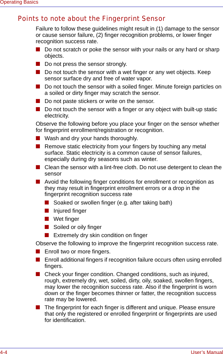 4-4 User’s ManualOperating BasicsPoints to note about the Fingerprint SensorFailure to follow these guidelines might result in (1) damage to the sensor or cause sensor failure, (2) finger recognition problems, or lower finger recognition success rate.■Do not scratch or poke the sensor with your nails or any hard or sharp objects.■Do not press the sensor strongly.■Do not touch the sensor with a wet finger or any wet objects. Keep sensor surface dry and free of water vapor.■Do not touch the sensor with a soiled finger. Minute foreign particles on a soiled or dirty finger may scratch the sensor.■Do not paste stickers or write on the sensor.■Do not touch the sensor with a finger or any object with built-up static electricity.Observe the following before you place your finger on the sensor whether for fingerprint enrollment/registration or recognition.■Wash and dry your hands thoroughly.■Remove static electricity from your fingers by touching any metal surface. Static electricity is a common cause of sensor failures, especially during dry seasons such as winter.■Clean the sensor with a lint-free cloth. Do not use detergent to clean the sensor■Avoid the following finger conditions for enrollment or recognition as they may result in fingerprint enrollment errors or a drop in the fingerprint recognition success rate■Soaked or swollen finger (e.g. after taking bath)■Injured finger■Wet finger■Soiled or oily finger■Extremely dry skin condition on fingerObserve the following to improve the fingerprint recognition success rate.■Enroll two or more fingers.■Enroll additional fingers if recognition failure occurs often using enrolled fingers. ■Check your finger condition. Changed conditions, such as injured, rough, extremely dry, wet, soiled, dirty, oily, soaked, swollen fingers, may lower the recognition success rate. Also if the fingerprint is worn down or the finger becomes thinner or fatter, the recognition success rate may be lowered.■The fingerprint for each finger is different and unique. Please ensure that only the registered or enrolled fingerprint or fingerprints are used for identification.