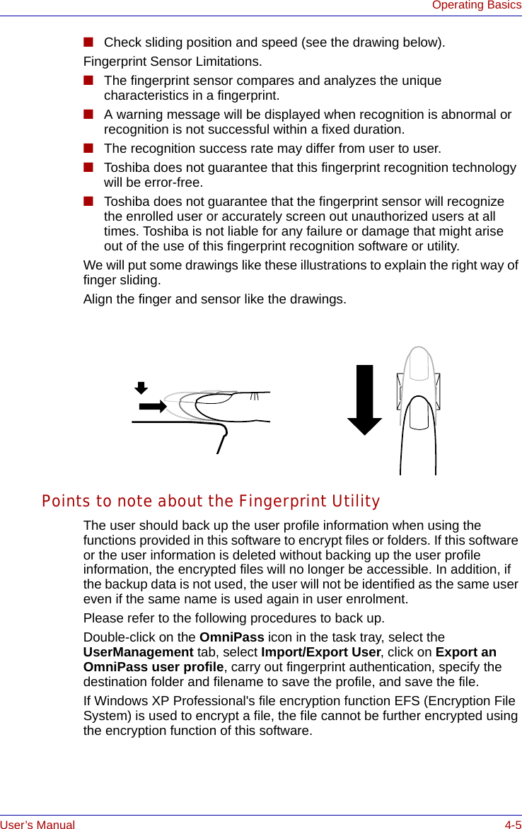 User’s Manual 4-5Operating Basics■Check sliding position and speed (see the drawing below).Fingerprint Sensor Limitations.■The fingerprint sensor compares and analyzes the unique characteristics in a fingerprint.■A warning message will be displayed when recognition is abnormal or recognition is not successful within a fixed duration.■The recognition success rate may differ from user to user.■Toshiba does not guarantee that this fingerprint recognition technology will be error-free.■Toshiba does not guarantee that the fingerprint sensor will recognize the enrolled user or accurately screen out unauthorized users at all times. Toshiba is not liable for any failure or damage that might arise out of the use of this fingerprint recognition software or utility.We will put some drawings like these illustrations to explain the right way of finger sliding.Align the finger and sensor like the drawings.Points to note about the Fingerprint UtilityThe user should back up the user profile information when using the functions provided in this software to encrypt files or folders. If this software or the user information is deleted without backing up the user profile information, the encrypted files will no longer be accessible. In addition, if the backup data is not used, the user will not be identified as the same user even if the same name is used again in user enrolment. Please refer to the following procedures to back up.Double-click on the OmniPass icon in the task tray, select the UserManagement tab, select Import/Export User, click on Export an OmniPass user profile, carry out fingerprint authentication, specify the destination folder and filename to save the profile, and save the file.If Windows XP Professional&apos;s file encryption function EFS (Encryption File System) is used to encrypt a file, the file cannot be further encrypted using the encryption function of this software. 