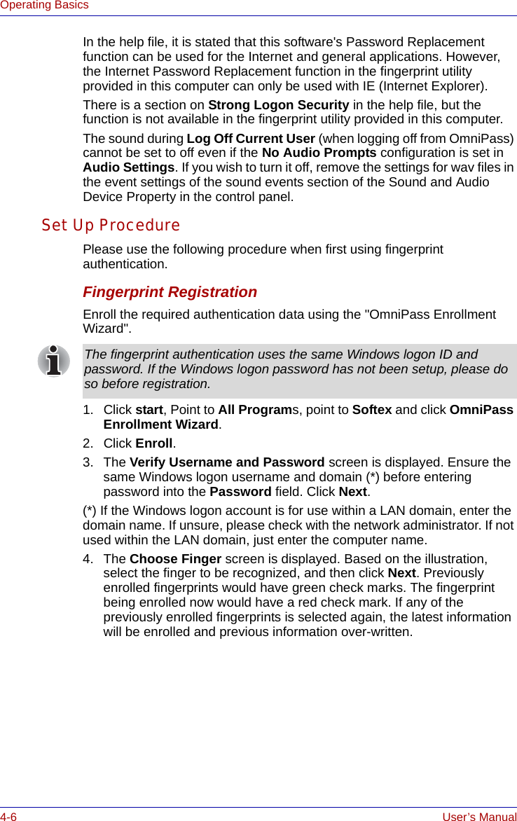 4-6 User’s ManualOperating BasicsIn the help file, it is stated that this software&apos;s Password Replacement function can be used for the Internet and general applications. However, the Internet Password Replacement function in the fingerprint utility provided in this computer can only be used with IE (Internet Explorer).There is a section on Strong Logon Security in the help file, but the function is not available in the fingerprint utility provided in this computer.The sound during Log Off Current User (when logging off from OmniPass) cannot be set to off even if the No Audio Prompts configuration is set in Audio Settings. If you wish to turn it off, remove the settings for wav files in the event settings of the sound events section of the Sound and Audio Device Property in the control panel.Set Up ProcedurePlease use the following procedure when first using fingerprint authentication.Fingerprint RegistrationEnroll the required authentication data using the &quot;OmniPass Enrollment Wizard&quot;.1. Click start, Point to All Programs, point to Softex and click OmniPass Enrollment Wizard.2. Click Enroll.3. The Verify Username and Password screen is displayed. Ensure the same Windows logon username and domain (*) before entering password into the Password field. Click Next. (*) If the Windows logon account is for use within a LAN domain, enter the domain name. If unsure, please check with the network administrator. If not used within the LAN domain, just enter the computer name.4. The Choose Finger screen is displayed. Based on the illustration, select the finger to be recognized, and then click Next. Previously enrolled fingerprints would have green check marks. The fingerprint being enrolled now would have a red check mark. If any of the previously enrolled fingerprints is selected again, the latest information will be enrolled and previous information over-written. The fingerprint authentication uses the same Windows logon ID and password. If the Windows logon password has not been setup, please do so before registration.