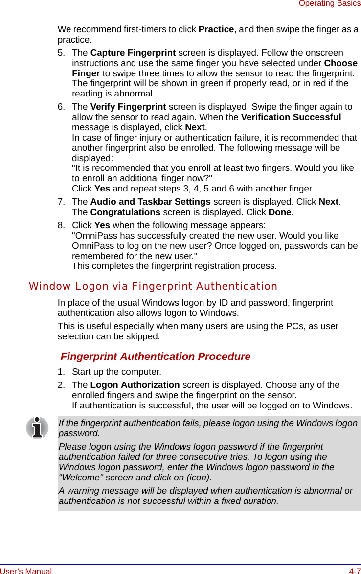 User’s Manual 4-7Operating BasicsWe recommend first-timers to click Practice, and then swipe the finger as a practice.5. The Capture Fingerprint screen is displayed. Follow the onscreen instructions and use the same finger you have selected under Choose Finger to swipe three times to allow the sensor to read the fingerprint. The fingerprint will be shown in green if properly read, or in red if the reading is abnormal.6. The Verify Fingerprint screen is displayed. Swipe the finger again to allow the sensor to read again. When the Verification Successful message is displayed, click Next. In case of finger injury or authentication failure, it is recommended that another fingerprint also be enrolled. The following message will be displayed: &quot;It is recommended that you enroll at least two fingers. Would you like to enroll an additional finger now?&quot; Click Yes and repeat steps 3, 4, 5 and 6 with another finger.7. The Audio and Taskbar Settings screen is displayed. Click Next. The Congratulations screen is displayed. Click Done.8. Click Yes when the following message appears:&quot;OmniPass has successfully created the new user. Would you like OmniPass to log on the new user? Once logged on, passwords can be remembered for the new user.&quot; This completes the fingerprint registration process.Window Logon via Fingerprint AuthenticationIn place of the usual Windows logon by ID and password, fingerprint authentication also allows logon to Windows. This is useful especially when many users are using the PCs, as user selection can be skipped. Fingerprint Authentication Procedure1. Start up the computer.2. The Logon Authorization screen is displayed. Choose any of the enrolled fingers and swipe the fingerprint on the sensor. If authentication is successful, the user will be logged on to Windows.If the fingerprint authentication fails, please logon using the Windows logon password. Please logon using the Windows logon password if the fingerprint authentication failed for three consecutive tries. To logon using the Windows logon password, enter the Windows logon password in the &quot;Welcome&quot; screen and click on (icon). A warning message will be displayed when authentication is abnormal or authentication is not successful within a fixed duration.