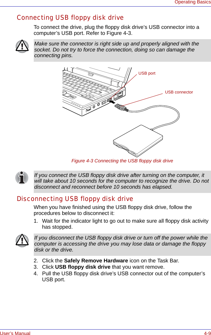 User’s Manual 4-9Operating BasicsConnecting USB floppy disk driveTo connect the drive, plug the floppy disk drive’s USB connector into a computer’s USB port. Refer to Figure 4-3.Figure 4-3 Connecting the USB floppy disk driveDisconnecting USB floppy disk driveWhen you have finished using the USB floppy disk drive, follow the procedures below to disconnect it:1. Wait for the indicator light to go out to make sure all floppy disk activity has stopped. 2. Click the Safely Remove Hardware icon on the Task Bar.3. Click USB floppy disk drive that you want remove.4. Pull the USB floppy disk drive’s USB connector out of the computer’s USB port.Make sure the connector is right side up and properly aligned with the socket. Do not try to force the connection, doing so can damage the connecting pins.USB connectorUSB portIf you connect the USB floppy disk drive after turning on the computer, it will take about 10 seconds for the computer to recognize the drive. Do not disconnect and reconnect before 10 seconds has elapsed.If you disconnect the USB floppy disk drive or turn off the power while the computer is accessing the drive you may lose data or damage the floppy disk or the drive.