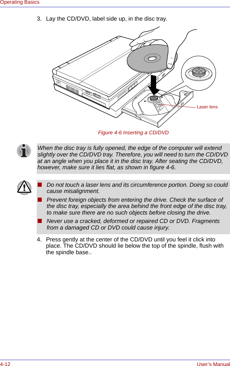 4-12 User’s ManualOperating Basics3. Lay the CD/DVD, label side up, in the disc tray. Figure 4-6 Inserting a CD/DVD4. Press gently at the center of the CD/DVD until you feel it click into place. The CD/DVD should lie below the top of the spindle, flush with the spindle base..Laser lensWhen the disc tray is fully opened, the edge of the computer will extend slightly over the CD/DVD tray. Therefore, you will need to turn the CD/DVD at an angle when you place it in the disc tray. After seating the CD/DVD, however, make sure it lies flat, as shown in figure 4-6.■Do not touch a laser lens and its circumference portion. Doing so could cause misalignment.■Prevent foreign objects from entering the drive. Check the surface of the disc tray, especially the area behind the front edge of the disc tray, to make sure there are no such objects before closing the drive.■Never use a cracked, deformed or repaired CD or DVD. Fragments from a damaged CD or DVD could cause injury.