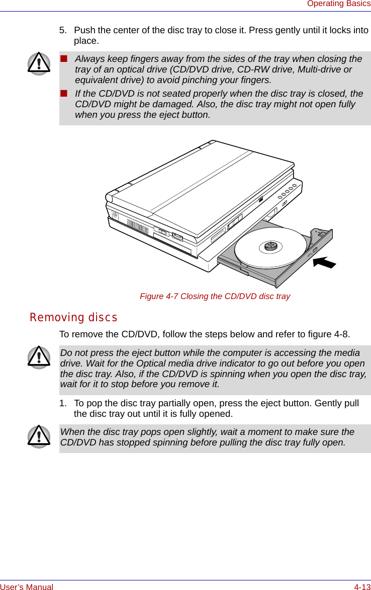 User’s Manual 4-13Operating Basics5. Push the center of the disc tray to close it. Press gently until it locks into place. Figure 4-7 Closing the CD/DVD disc trayRemoving discsTo remove the CD/DVD, follow the steps below and refer to figure 4-8.1. To pop the disc tray partially open, press the eject button. Gently pull the disc tray out until it is fully opened.■Always keep fingers away from the sides of the tray when closing the tray of an optical drive (CD/DVD drive, CD-RW drive, Multi-drive or equivalent drive) to avoid pinching your fingers.■If the CD/DVD is not seated properly when the disc tray is closed, the CD/DVD might be damaged. Also, the disc tray might not open fully when you press the eject button.Do not press the eject button while the computer is accessing the media drive. Wait for the Optical media drive indicator to go out before you open the disc tray. Also, if the CD/DVD is spinning when you open the disc tray, wait for it to stop before you remove it.When the disc tray pops open slightly, wait a moment to make sure the CD/DVD has stopped spinning before pulling the disc tray fully open.