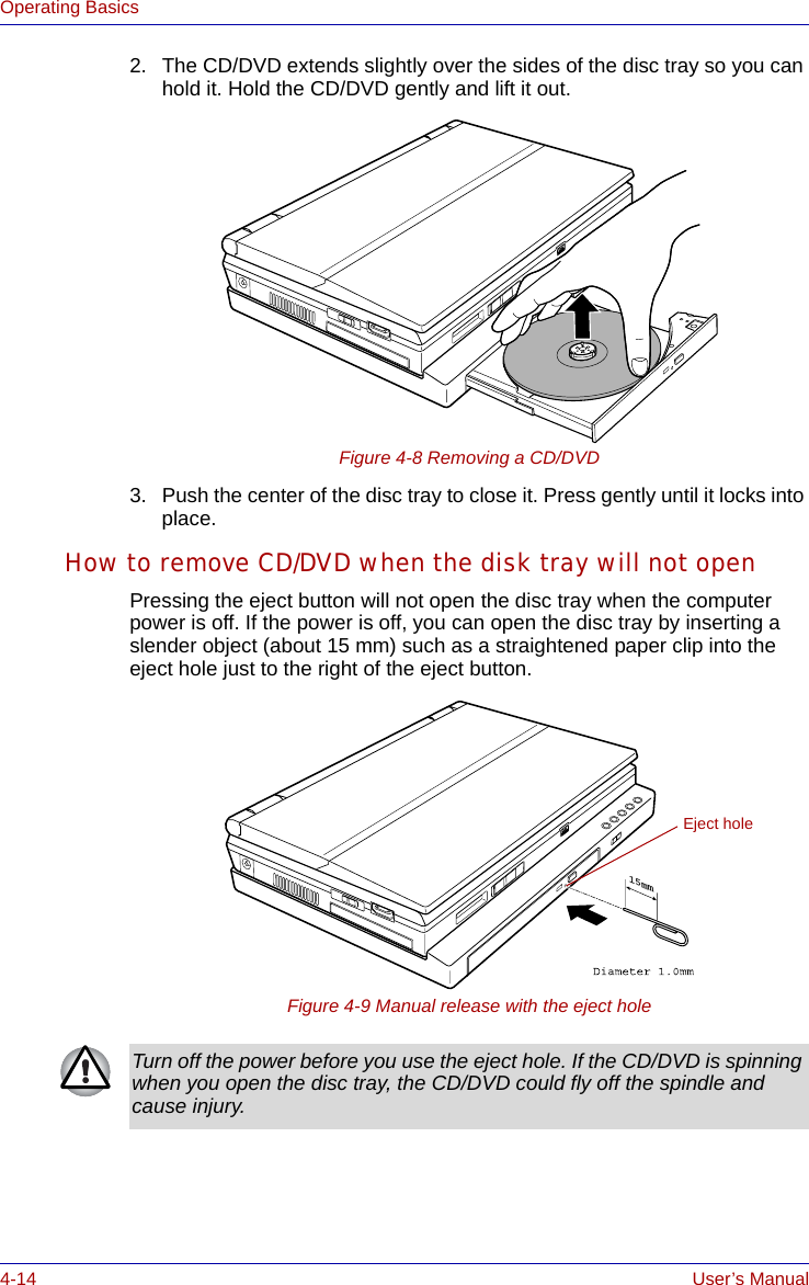 4-14 User’s ManualOperating Basics2. The CD/DVD extends slightly over the sides of the disc tray so you can hold it. Hold the CD/DVD gently and lift it out.Figure 4-8 Removing a CD/DVD3. Push the center of the disc tray to close it. Press gently until it locks into place.How to remove CD/DVD when the disk tray will not openPressing the eject button will not open the disc tray when the computer power is off. If the power is off, you can open the disc tray by inserting a slender object (about 15 mm) such as a straightened paper clip into the eject hole just to the right of the eject button.Figure 4-9 Manual release with the eject hole15mmEject holeTurn off the power before you use the eject hole. If the CD/DVD is spinning when you open the disc tray, the CD/DVD could fly off the spindle and cause injury.