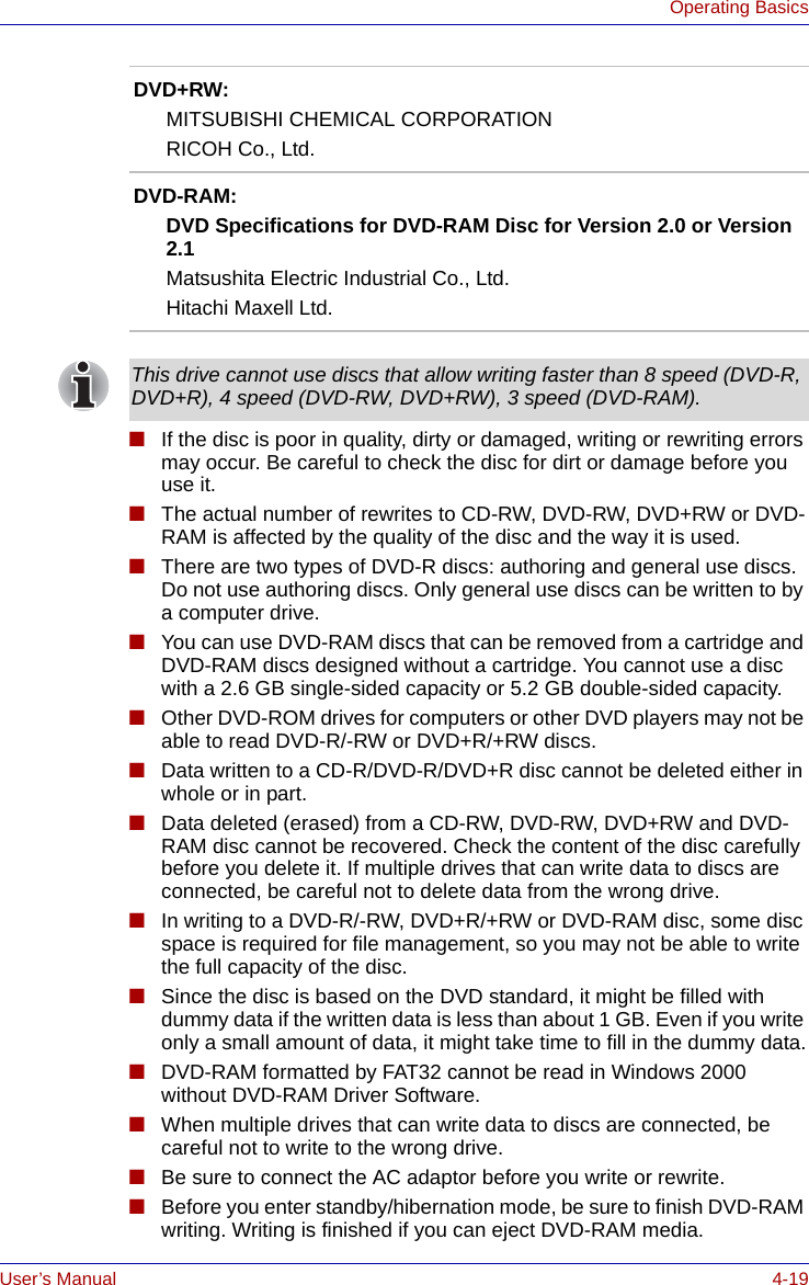 User’s Manual 4-19Operating Basics■If the disc is poor in quality, dirty or damaged, writing or rewriting errors may occur. Be careful to check the disc for dirt or damage before you use it.■The actual number of rewrites to CD-RW, DVD-RW, DVD+RW or DVD-RAM is affected by the quality of the disc and the way it is used.■There are two types of DVD-R discs: authoring and general use discs. Do not use authoring discs. Only general use discs can be written to by a computer drive.■You can use DVD-RAM discs that can be removed from a cartridge and DVD-RAM discs designed without a cartridge. You cannot use a disc with a 2.6 GB single-sided capacity or 5.2 GB double-sided capacity.■Other DVD-ROM drives for computers or other DVD players may not be able to read DVD-R/-RW or DVD+R/+RW discs.■Data written to a CD-R/DVD-R/DVD+R disc cannot be deleted either in whole or in part.■Data deleted (erased) from a CD-RW, DVD-RW, DVD+RW and DVD-RAM disc cannot be recovered. Check the content of the disc carefully before you delete it. If multiple drives that can write data to discs are connected, be careful not to delete data from the wrong drive.■In writing to a DVD-R/-RW, DVD+R/+RW or DVD-RAM disc, some disc space is required for file management, so you may not be able to write the full capacity of the disc.■Since the disc is based on the DVD standard, it might be filled with dummy data if the written data is less than about 1 GB. Even if you write only a small amount of data, it might take time to fill in the dummy data.■DVD-RAM formatted by FAT32 cannot be read in Windows 2000 without DVD-RAM Driver Software.■When multiple drives that can write data to discs are connected, be careful not to write to the wrong drive.■Be sure to connect the AC adaptor before you write or rewrite.■Before you enter standby/hibernation mode, be sure to finish DVD-RAM writing. Writing is finished if you can eject DVD-RAM media.DVD+RW:MITSUBISHI CHEMICAL CORPORATIONRICOH Co., Ltd.DVD-RAM:DVD Specifications for DVD-RAM Disc for Version 2.0 or Version 2.1Matsushita Electric Industrial Co., Ltd.Hitachi Maxell Ltd.This drive cannot use discs that allow writing faster than 8 speed (DVD-R, DVD+R), 4 speed (DVD-RW, DVD+RW), 3 speed (DVD-RAM).