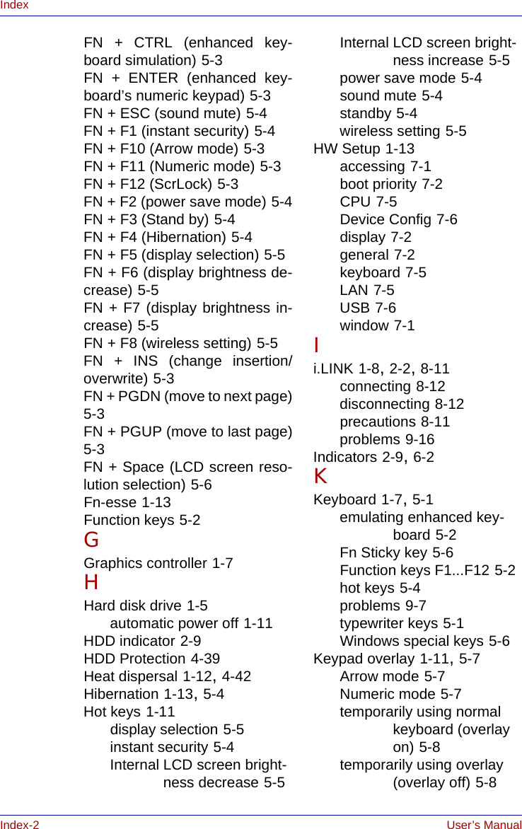 Index-2 User’s ManualIndexFN + CTRL (enhanced key-board simulation) 5-3FN + ENTER (enhanced key-board’s numeric keypad) 5-3FN + ESC (sound mute) 5-4FN + F1 (instant security) 5-4FN + F10 (Arrow mode) 5-3FN + F11 (Numeric mode) 5-3FN + F12 (ScrLock) 5-3FN + F2 (power save mode) 5-4FN + F3 (Stand by) 5-4FN + F4 (Hibernation) 5-4FN + F5 (display selection) 5-5FN + F6 (display brightness de-crease) 5-5FN + F7 (display brightness in-crease) 5-5FN + F8 (wireless setting) 5-5FN + INS (change insertion/overwrite) 5-3FN + PGDN (move to next page)5-3FN + PGUP (move to last page)5-3FN + Space (LCD screen reso-lution selection) 5-6Fn-esse 1-13Function keys 5-2GGraphics controller 1-7HHard disk drive 1-5automatic power off 1-11HDD indicator 2-9HDD Protection 4-39Heat dispersal 1-12, 4-42Hibernation 1-13, 5-4Hot keys 1-11display selection 5-5instant security 5-4Internal LCD screen bright-ness decrease 5-5Internal LCD screen bright-ness increase 5-5power save mode 5-4sound mute 5-4standby 5-4wireless setting 5-5HW Setup 1-13accessing 7-1boot priority 7-2CPU 7-5Device Config 7-6display 7-2general 7-2keyboard 7-5LAN 7-5USB 7-6window 7-1Ii.LINK 1-8, 2-2, 8-11connecting 8-12disconnecting 8-12precautions 8-11problems 9-16Indicators 2-9, 6-2KKeyboard 1-7, 5-1emulating enhanced key-board 5-2Fn Sticky key 5-6Function keys F1...F12 5-2hot keys 5-4problems 9-7typewriter keys 5-1Windows special keys 5-6Keypad overlay 1-11, 5-7Arrow mode 5-7Numeric mode 5-7temporarily using normal keyboard (overlay on) 5-8temporarily using overlay (overlay off) 5-8