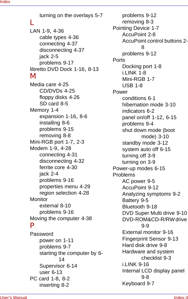 User’s Manual Index-3Indexturning on the overlays 5-7LLAN 1-9, 4-36cable types 4-36connecting 4-37disconnecting 4-37jack 2-5problems 9-17libretto DVD Dock 1-16, 8-13MMedia care 4-25CD/DVDs 4-25floppy disks 4-26SD card 8-5Memory 1-4expansion 1-16, 8-6installing 8-6problems 9-15removing 8-8Mini-RGB port 1-7, 2-3Modem 1-9, 4-28connecting 4-31disconnecting 4-32ferrite core 4-30jack 2-4problems 9-16properties menu 4-29region selection 4-28Monitorexternal 8-10problems 9-16Moving the computer 4-38PPasswordpower on 1-11problems 9-7starting the computer by 6-14Supervisor 6-14user 6-13PC card 1-8, 8-2inserting 8-2problems 9-12removing 8-3Pointing Device 1-7AccuPoint 2-8AccuPoint control buttons 2-8problems 9-12PortsDocking port 1-8i.LINK 1-8Mini-RGB 1-7USB 1-8Powerconditions 6-1hibernation mode 3-10indicators 6-2panel on/off 1-12, 6-15problems 9-4shut down mode (boot mode) 3-10standby mode 3-12system auto off 6-15turning off 3-9turning on 3-9Power-up modes 6-15ProblemsAC power 9-5AccuPoint 9-12Analyzing symptoms 9-2Battery 9-5Bluetooth 9-18DVD Super Multi drive 9-10DVD-ROM&amp;CD-R/RW drive 9-9External monitor 9-16Fingerprint Sensor 9-13Hard disk drive 9-8Hardware and system checklist 9-3i.LINK 9-16Internal LCD display panel 9-8Keyboard 9-7