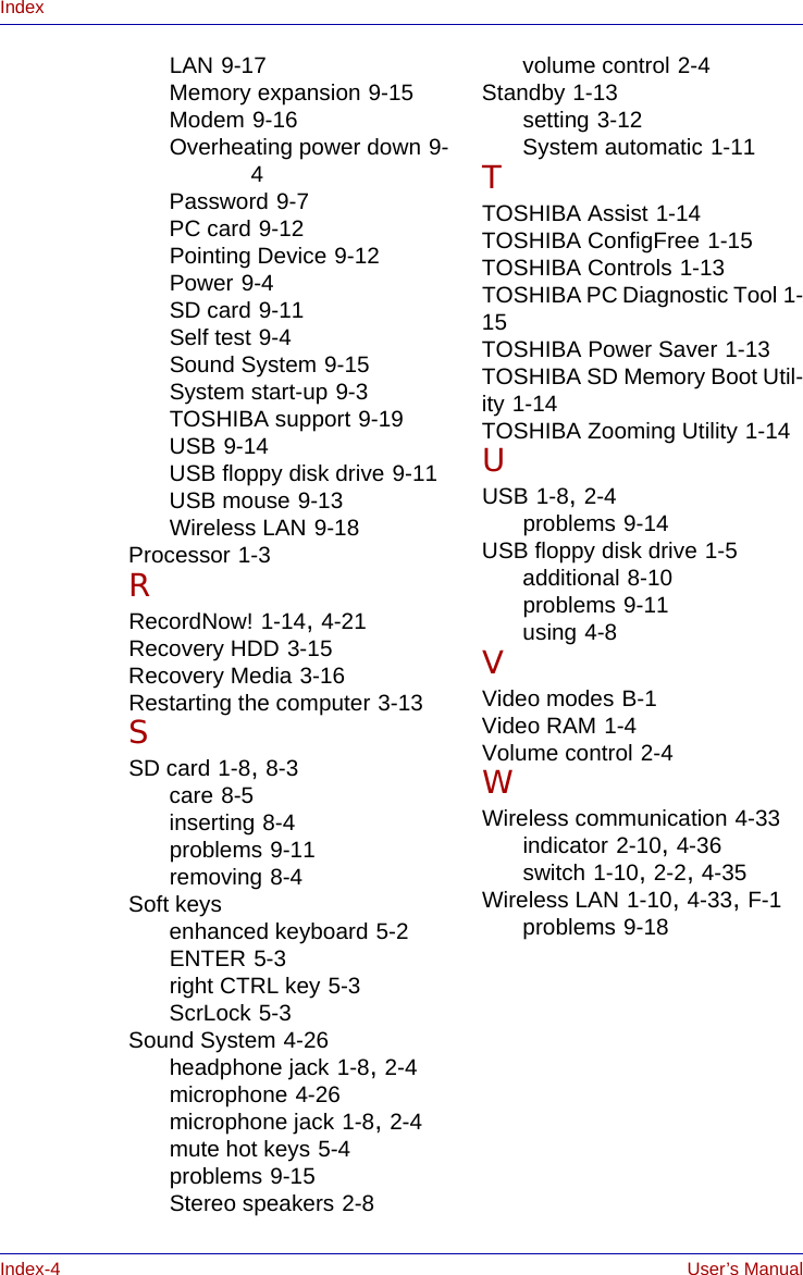 Index-4 User’s ManualIndexLAN 9-17Memory expansion 9-15Modem 9-16Overheating power down 9-4Password 9-7PC card 9-12Pointing Device 9-12Power 9-4SD card 9-11Self test 9-4Sound System 9-15System start-up 9-3TOSHIBA support 9-19USB 9-14USB floppy disk drive 9-11USB mouse 9-13Wireless LAN 9-18Processor 1-3RRecordNow! 1-14, 4-21Recovery HDD 3-15Recovery Media 3-16Restarting the computer 3-13SSD card 1-8, 8-3care 8-5inserting 8-4problems 9-11removing 8-4Soft keysenhanced keyboard 5-2ENTER 5-3right CTRL key 5-3ScrLock 5-3Sound System 4-26headphone jack 1-8, 2-4microphone 4-26microphone jack 1-8, 2-4mute hot keys 5-4problems 9-15Stereo speakers 2-8volume control 2-4Standby 1-13setting 3-12System automatic 1-11TTOSHIBA Assist 1-14TOSHIBA ConfigFree 1-15TOSHIBA Controls 1-13TOSHIBA PC Diagnostic Tool 1-15TOSHIBA Power Saver 1-13TOSHIBA SD Memory Boot Util-ity 1-14TOSHIBA Zooming Utility 1-14UUSB 1-8, 2-4problems 9-14USB floppy disk drive 1-5additional 8-10problems 9-11using 4-8VVideo modes B-1Video RAM 1-4Volume control 2-4WWireless communication 4-33indicator 2-10, 4-36switch 1-10, 2-2, 4-35Wireless LAN 1-10, 4-33, F-1problems 9-18