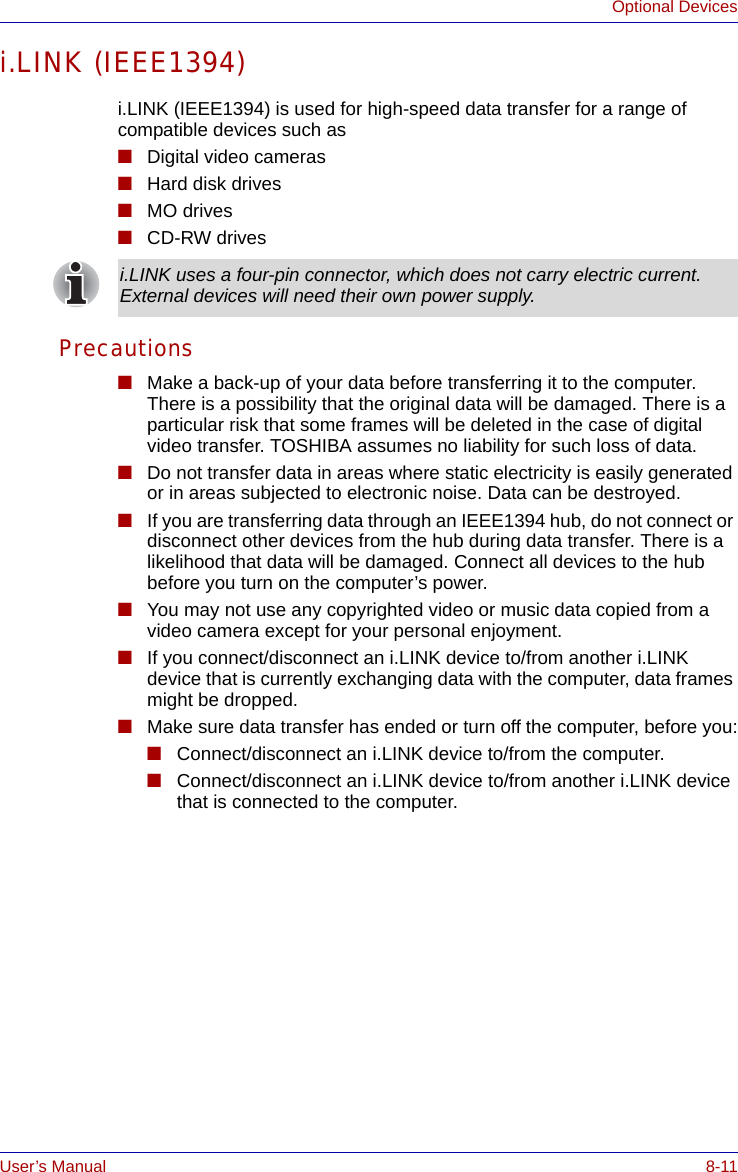 User’s Manual 8-11Optional Devicesi.LINK (IEEE1394)i.LINK (IEEE1394) is used for high-speed data transfer for a range of compatible devices such as ■Digital video cameras■Hard disk drives■MO drives■CD-RW drivesPrecautions■Make a back-up of your data before transferring it to the computer. There is a possibility that the original data will be damaged. There is a particular risk that some frames will be deleted in the case of digital video transfer. TOSHIBA assumes no liability for such loss of data.■Do not transfer data in areas where static electricity is easily generated or in areas subjected to electronic noise. Data can be destroyed.■If you are transferring data through an IEEE1394 hub, do not connect or disconnect other devices from the hub during data transfer. There is a likelihood that data will be damaged. Connect all devices to the hub before you turn on the computer’s power.■You may not use any copyrighted video or music data copied from a video camera except for your personal enjoyment.■If you connect/disconnect an i.LINK device to/from another i.LINK device that is currently exchanging data with the computer, data frames might be dropped.■Make sure data transfer has ended or turn off the computer, before you:■Connect/disconnect an i.LINK device to/from the computer.■Connect/disconnect an i.LINK device to/from another i.LINK device that is connected to the computer.i.LINK uses a four-pin connector, which does not carry electric current. External devices will need their own power supply.