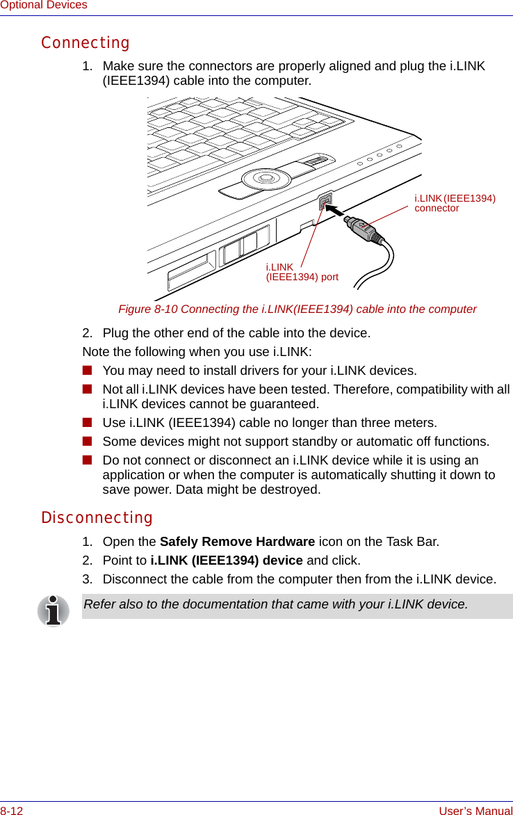 8-12 User’s ManualOptional DevicesConnecting1. Make sure the connectors are properly aligned and plug the i.LINK (IEEE1394) cable into the computer.Figure 8-10 Connecting the i.LINK(IEEE1394) cable into the computer2. Plug the other end of the cable into the device.Note the following when you use i.LINK:■You may need to install drivers for your i.LINK devices.■Not all i.LINK devices have been tested. Therefore, compatibility with all i.LINK devices cannot be guaranteed.■Use i.LINK (IEEE1394) cable no longer than three meters.■Some devices might not support standby or automatic off functions.■Do not connect or disconnect an i.LINK device while it is using an application or when the computer is automatically shutting it down to save power. Data might be destroyed.Disconnecting1. Open the Safely Remove Hardware icon on the Task Bar.2. Point to i.LINK (IEEE1394) device and click.3. Disconnect the cable from the computer then from the i.LINK device.i.LINK (IEEE1394) connectori.LINK (IEEE1394) portRefer also to the documentation that came with your i.LINK device.