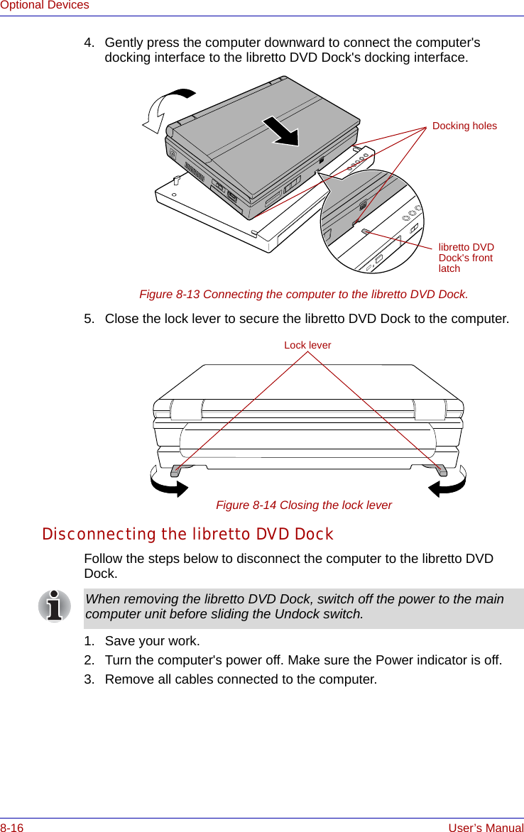 8-16 User’s ManualOptional Devices4. Gently press the computer downward to connect the computer&apos;s docking interface to the libretto DVD Dock&apos;s docking interface.Figure 8-13 Connecting the computer to the libretto DVD Dock.5. Close the lock lever to secure the libretto DVD Dock to the computer.Figure 8-14 Closing the lock leverDisconnecting the libretto DVD DockFollow the steps below to disconnect the computer to the libretto DVD Dock.1. Save your work.2. Turn the computer&apos;s power off. Make sure the Power indicator is off.3. Remove all cables connected to the computer.Docking holeslibretto DVD Dock&apos;s front latchLock leverWhen removing the libretto DVD Dock, switch off the power to the main computer unit before sliding the Undock switch.