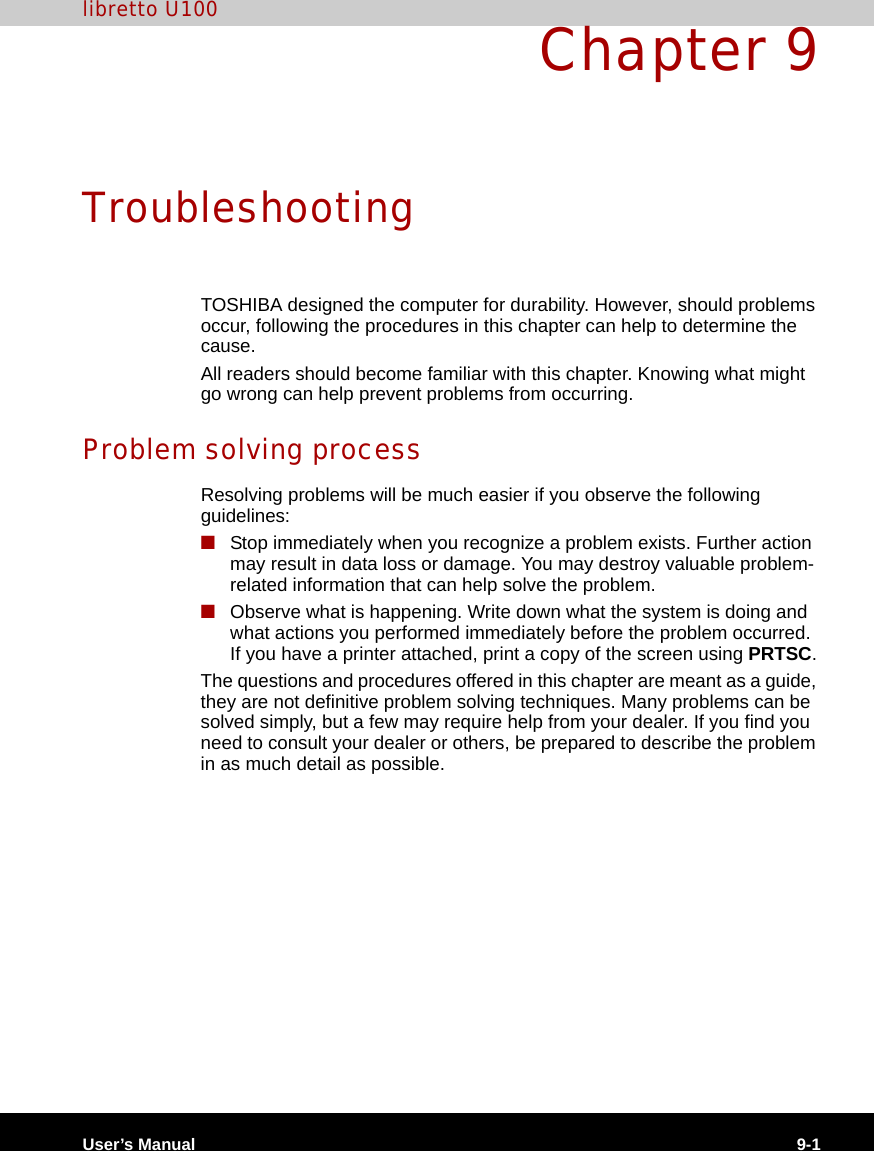 User’s Manual 9-1libretto U100Chapter 9TroubleshootingTOSHIBA designed the computer for durability. However, should problems occur, following the procedures in this chapter can help to determine the cause.All readers should become familiar with this chapter. Knowing what might go wrong can help prevent problems from occurring.Problem solving processResolving problems will be much easier if you observe the following guidelines:■Stop immediately when you recognize a problem exists. Further action may result in data loss or damage. You may destroy valuable problem-related information that can help solve the problem.■Observe what is happening. Write down what the system is doing and what actions you performed immediately before the problem occurred. If you have a printer attached, print a copy of the screen using PRTSC.The questions and procedures offered in this chapter are meant as a guide, they are not definitive problem solving techniques. Many problems can be solved simply, but a few may require help from your dealer. If you find you need to consult your dealer or others, be prepared to describe the problem in as much detail as possible.