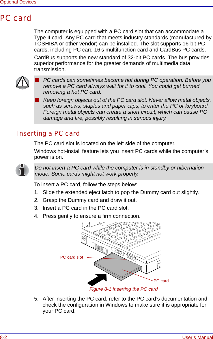 8-2 User’s ManualOptional DevicesPC cardThe computer is equipped with a PC card slot that can accommodate a Type II card. Any PC card that meets industry standards (manufactured by TOSHIBA or other vendor) can be installed. The slot supports 16-bit PC cards, including PC card 16’s multifunction card and CardBus PC cards. CardBus supports the new standard of 32-bit PC cards. The bus provides superior performance for the greater demands of multimedia data transmission.Inserting a PC cardThe PC card slot is located on the left side of the computer.Windows hot-install feature lets you insert PC cards while the computer’s power is on.To insert a PC card, follow the steps below:1. Slide the extended eject latch to pop the Dummy card out slightly.2. Grasp the Dummy card and draw it out.3. Insert a PC card in the PC card slot.4. Press gently to ensure a firm connection.Figure 8-1 Inserting the PC card5. After inserting the PC card, refer to the PC card’s documentation and check the configuration in Windows to make sure it is appropriate for your PC card.■PC cards can sometimes become hot during PC operation. Before you remove a PC card always wait for it to cool. You could get burned removing a hot PC card.■Keep foreign objects out of the PC card slot. Never allow metal objects, such as screws, staples and paper clips, to enter the PC or keyboard. Foreign metal objects can create a short circuit, which can cause PC damage and fire, possibly resulting in serious injury.Do not insert a PC card while the computer is in standby or hibernation mode. Some cards might not work properly.PC cardPC card slot