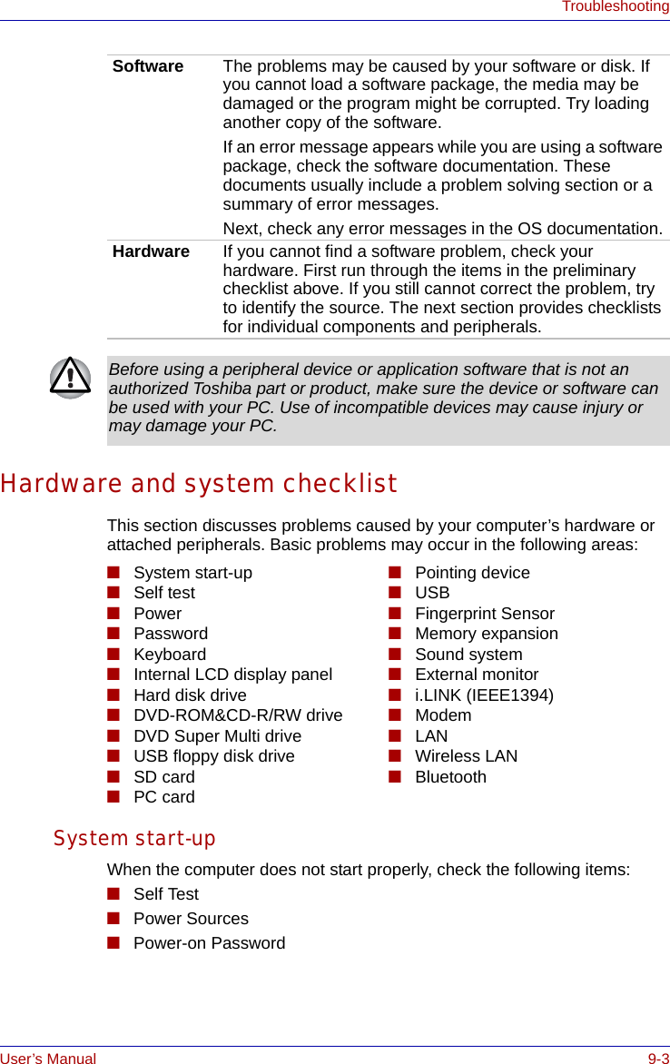 User’s Manual 9-3TroubleshootingHardware and system checklistThis section discusses problems caused by your computer’s hardware or attached peripherals. Basic problems may occur in the following areas:System start-up When the computer does not start properly, check the following items:■Self Test■Power Sources■Power-on Password Software The problems may be caused by your software or disk. If you cannot load a software package, the media may be damaged or the program might be corrupted. Try loading another copy of the software.If an error message appears while you are using a software package, check the software documentation. These documents usually include a problem solving section or a summary of error messages.Next, check any error messages in the OS documentation.Hardware If you cannot find a software problem, check your hardware. First run through the items in the preliminary checklist above. If you still cannot correct the problem, try to identify the source. The next section provides checklists for individual components and peripherals.Before using a peripheral device or application software that is not an authorized Toshiba part or product, make sure the device or software can be used with your PC. Use of incompatible devices may cause injury or may damage your PC.■System start-up■Self test■Power ■Password■Keyboard■Internal LCD display panel■Hard disk drive■DVD-ROM&amp;CD-R/RW drive■DVD Super Multi drive■USB floppy disk drive■SD card■PC card■Pointing device■USB■Fingerprint Sensor■Memory expansion■Sound system■External monitor■i.LINK (IEEE1394)■Modem■LAN■Wireless LAN■Bluetooth