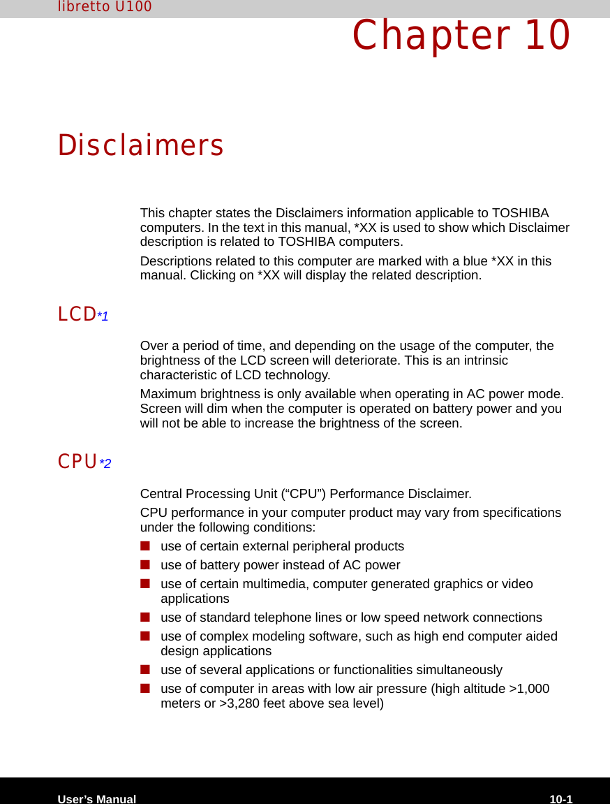 User’s Manual 10-1libretto U100Chapter 10DisclaimersThis chapter states the Disclaimers information applicable to TOSHIBA computers. In the text in this manual, *XX is used to show which Disclaimer description is related to TOSHIBA computers.Descriptions related to this computer are marked with a blue *XX in this manual. Clicking on *XX will display the related description.LCD*1Over a period of time, and depending on the usage of the computer, the brightness of the LCD screen will deteriorate. This is an intrinsic characteristic of LCD technology.Maximum brightness is only available when operating in AC power mode. Screen will dim when the computer is operated on battery power and you will not be able to increase the brightness of the screen.CPU*2Central Processing Unit (“CPU”) Performance Disclaimer.CPU performance in your computer product may vary from specifications under the following conditions:■use of certain external peripheral products■use of battery power instead of AC power ■use of certain multimedia, computer generated graphics or video       applications■use of standard telephone lines or low speed network connections■use of complex modeling software, such as high end computer aided design applications■use of several applications or functionalities simultaneously■use of computer in areas with low air pressure (high altitude &gt;1,000 meters or &gt;3,280 feet above sea level) 