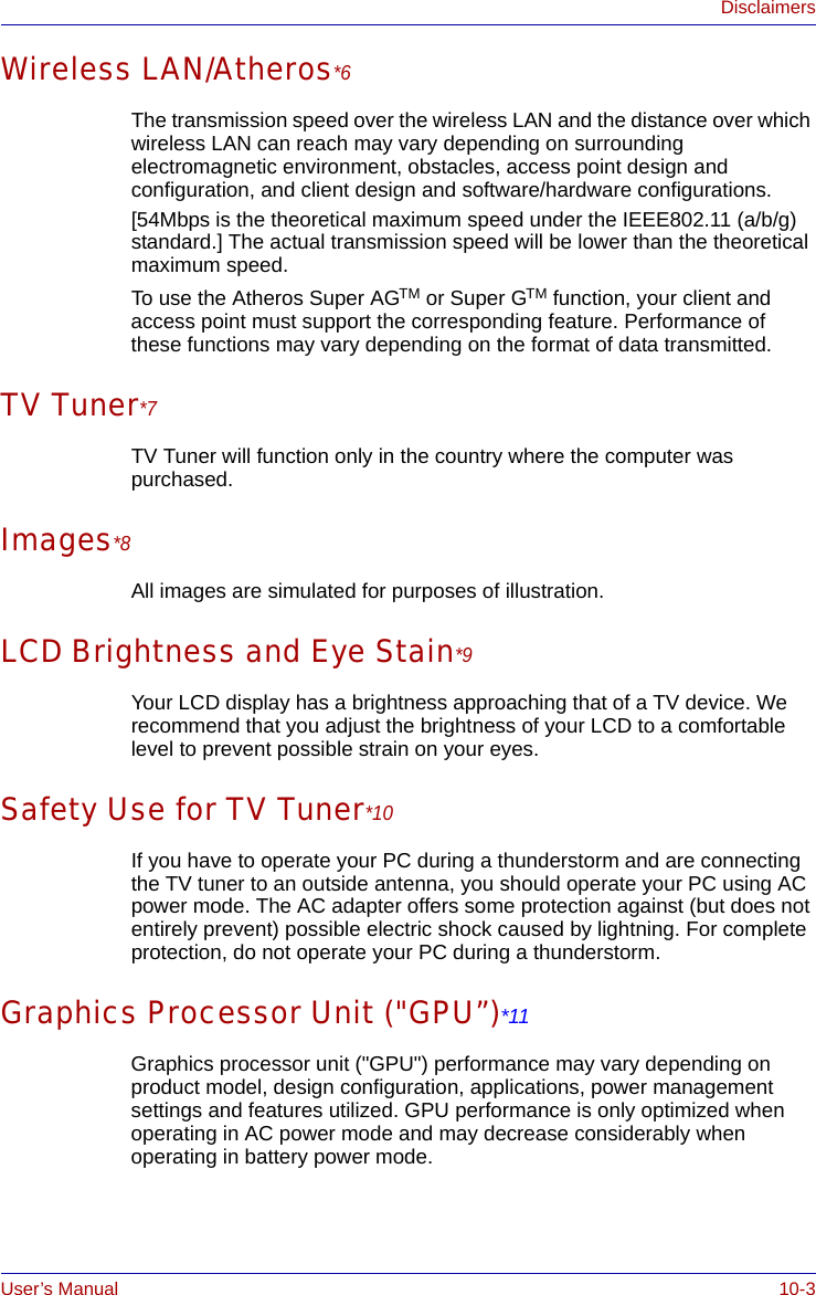 User’s Manual 10-3DisclaimersWireless LAN/Atheros*6The transmission speed over the wireless LAN and the distance over which wireless LAN can reach may vary depending on surrounding electromagnetic environment, obstacles, access point design and configuration, and client design and software/hardware configurations.[54Mbps is the theoretical maximum speed under the IEEE802.11 (a/b/g) standard.] The actual transmission speed will be lower than the theoretical maximum speed.To use the Atheros Super AGTM or Super GTM function, your client and access point must support the corresponding feature. Performance of these functions may vary depending on the format of data transmitted.TV Tuner*7TV Tuner will function only in the country where the computer was purchased.Images*8All images are simulated for purposes of illustration.LCD Brightness and Eye Stain*9Your LCD display has a brightness approaching that of a TV device. We recommend that you adjust the brightness of your LCD to a comfortable level to prevent possible strain on your eyes.Safety Use for TV Tuner*10If you have to operate your PC during a thunderstorm and are connecting the TV tuner to an outside antenna, you should operate your PC using AC power mode. The AC adapter offers some protection against (but does not entirely prevent) possible electric shock caused by lightning. For complete protection, do not operate your PC during a thunderstorm.Graphics Processor Unit (&quot;GPU”)*11Graphics processor unit (&quot;GPU&quot;) performance may vary depending on product model, design configuration, applications, power management settings and features utilized. GPU performance is only optimized when operating in AC power mode and may decrease considerably when operating in battery power mode.