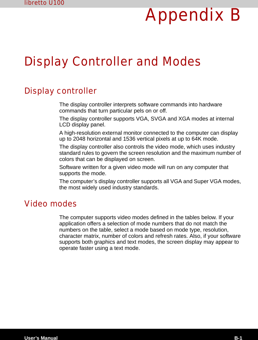 User’s Manual B-1libretto U100Appendix BDisplay Controller and ModesDisplay controllerThe display controller interprets software commands into hardware commands that turn particular pels on or off.The display controller supports VGA, SVGA and XGA modes at internal LCD display panel.A high-resolution external monitor connected to the computer can display up to 2048 horizontal and 1536 vertical pixels at up to 64K mode.The display controller also controls the video mode, which uses industry standard rules to govern the screen resolution and the maximum number of colors that can be displayed on screen.Software written for a given video mode will run on any computer that supports the mode.The computer’s display controller supports all VGA and Super VGA modes, the most widely used industry standards.Video modesThe computer supports video modes defined in the tables below. If your application offers a selection of mode numbers that do not match the numbers on the table, select a mode based on mode type, resolution, character matrix, number of colors and refresh rates. Also, if your software supports both graphics and text modes, the screen display may appear to operate faster using a text mode.