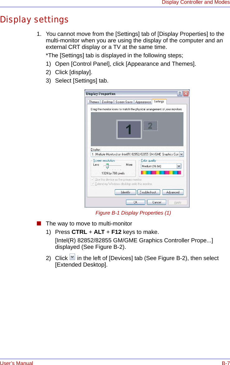 User’s Manual B-7Display Controller and ModesDisplay settings1. You cannot move from the [Settings] tab of [Display Properties] to the multi-monitor when you are using the display of the computer and an external CRT display or a TV at the same time. *The [Settings] tab is displayed in the following steps;1) Open [Control Panel], click [Appearance and Themes].2) Click [display].3) Select [Settings] tab.Figure B-1 Display Properties (1)■The way to move to multi-monitor1) Press CTRL + ALT + F12 keys to make.[Intel(R) 82852/82855 GM/GME Graphics Controller Prope...] displayed (See Figure B-2).2) Click   in the left of [Devices] tab (See Figure B-2), then select [Extended Desktop].