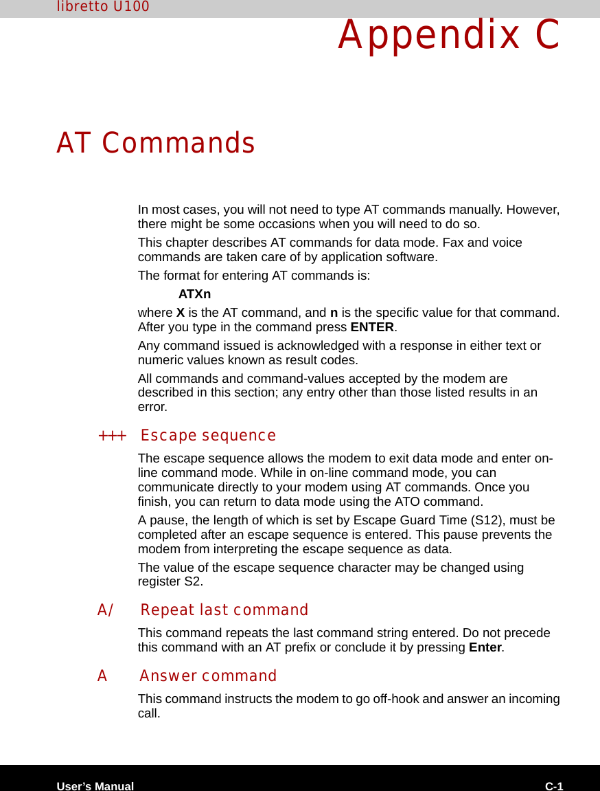 User’s Manual C-1libretto U100Appendix CAT CommandsIn most cases, you will not need to type AT commands manually. However, there might be some occasions when you will need to do so.This chapter describes AT commands for data mode. Fax and voice commands are taken care of by application software.The format for entering AT commands is:ATXnwhere X is the AT command, and n is the specific value for that command. After you type in the command press ENTER.Any command issued is acknowledged with a response in either text or numeric values known as result codes.All commands and command-values accepted by the modem are described in this section; any entry other than those listed results in an error.+++ Escape sequenceThe escape sequence allows the modem to exit data mode and enter on-line command mode. While in on-line command mode, you can communicate directly to your modem using AT commands. Once you finish, you can return to data mode using the ATO command.A pause, the length of which is set by Escape Guard Time (S12), must be completed after an escape sequence is entered. This pause prevents the modem from interpreting the escape sequence as data.The value of the escape sequence character may be changed using register S2.A/ Repeat last commandThis command repeats the last command string entered. Do not precede this command with an AT prefix or conclude it by pressing Enter.A Answer commandThis command instructs the modem to go off-hook and answer an incoming call.