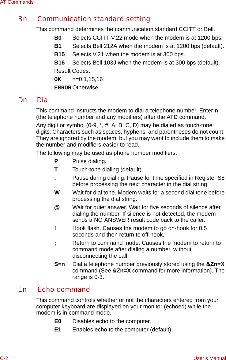 C-2 User’s ManualAT CommandsBn Communication standard settingThis command determines the communication standard CCITT or Bell.B0 Selects CCITT V.22 mode when the modem is at 1200 bps. B1 Selects Bell 212A when the modem is at 1200 bps (default).B15 Selects V.21 when the modem is at 300 bps.B16 Selects Bell 103J when the modem is at 300 bps (default).Result Codes:OK n=0,1,15,16ERROR OtherwiseDn DialThis command instructs the modem to dial a telephone number. Enter n (the telephone number and any modifiers) after the ATD command.Any digit or symbol (0-9, *, #, A, B, C, D) may be dialed as touch-tone digits. Characters such as spaces, hyphens, and parentheses do not count. They are ignored by the modem, but you may want to include them to make the number and modifiers easier to read.The following may be used as phone number modifiers:PPulse dialing.TTouch-tone dialing (default).,Pause during dialing. Pause for time specified in Register S8 before processing the next character in the dial string.WWait for dial tone. Modem waits for a second dial tone before processing the dial string.@Wait for quiet answer. Wait for five seconds of silence afterdialing the number. If silence is not detected, the modemsends a NO ANSWER result code back to the caller.!Hook flash. Causes the modem to go on-hook for 0.5 seconds and then return to off-hook.;Return to command mode. Causes the modem to return to command mode after dialing a number, without disconnecting the call.S=n Dial a telephone number previously stored using the &amp;Zn=X command (See &amp;Zn=X command for more information). The range is 0-3.En Echo commandThis command controls whether or not the characters entered from your computer keyboard are displayed on your monitor (echoed) while the modem is in command mode.E0 Disables echo to the computer.E1 Enables echo to the computer (default).