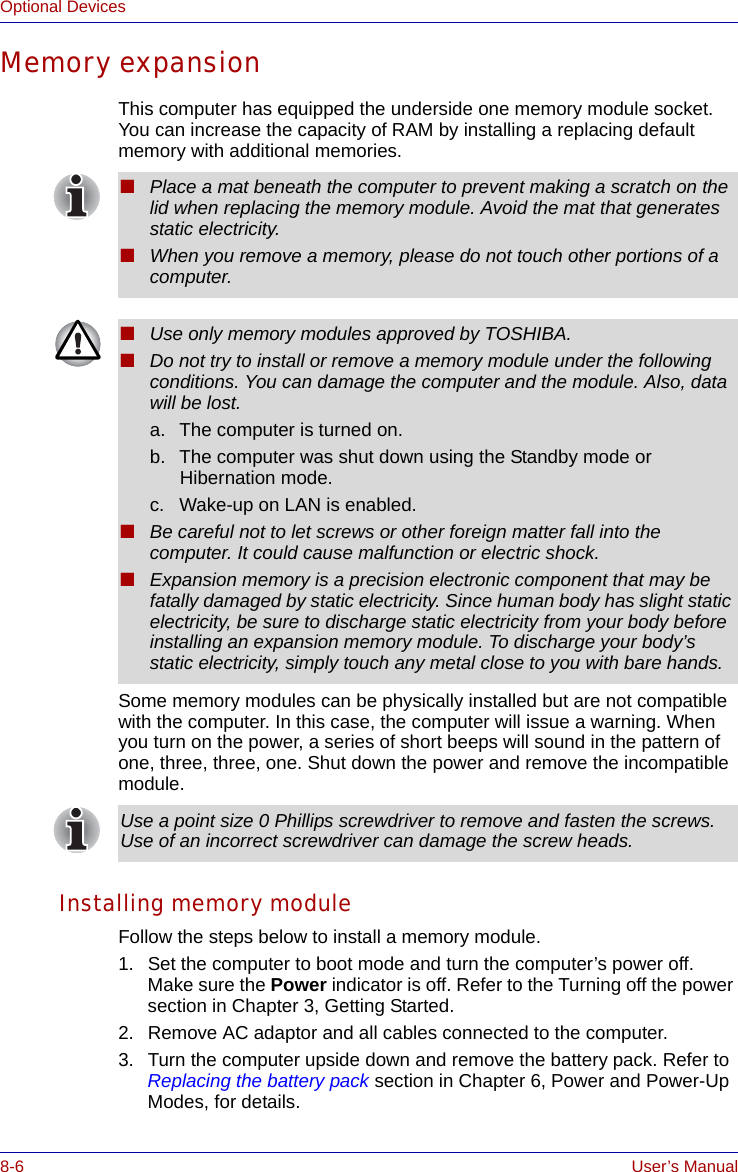 8-6 User’s ManualOptional DevicesMemory expansionThis computer has equipped the underside one memory module socket. You can increase the capacity of RAM by installing a replacing default memory with additional memories.Some memory modules can be physically installed but are not compatible with the computer. In this case, the computer will issue a warning. When you turn on the power, a series of short beeps will sound in the pattern of one, three, three, one. Shut down the power and remove the incompatible module.Installing memory moduleFollow the steps below to install a memory module.1. Set the computer to boot mode and turn the computer’s power off. Make sure the Power indicator is off. Refer to the Turning off the power section in Chapter 3, Getting Started.2. Remove AC adaptor and all cables connected to the computer.3. Turn the computer upside down and remove the battery pack. Refer to Replacing the battery pack section in Chapter 6, Power and Power-Up Modes, for details.■Place a mat beneath the computer to prevent making a scratch on the lid when replacing the memory module. Avoid the mat that generates static electricity.■When you remove a memory, please do not touch other portions of a computer.■Use only memory modules approved by TOSHIBA.■Do not try to install or remove a memory module under the following conditions. You can damage the computer and the module. Also, data will be lost.a. The computer is turned on.b. The computer was shut down using the Standby mode or Hibernation mode.c. Wake-up on LAN is enabled.■Be careful not to let screws or other foreign matter fall into the computer. It could cause malfunction or electric shock.■Expansion memory is a precision electronic component that may be fatally damaged by static electricity. Since human body has slight static electricity, be sure to discharge static electricity from your body before installing an expansion memory module. To discharge your body’s static electricity, simply touch any metal close to you with bare hands.Use a point size 0 Phillips screwdriver to remove and fasten the screws. Use of an incorrect screwdriver can damage the screw heads.