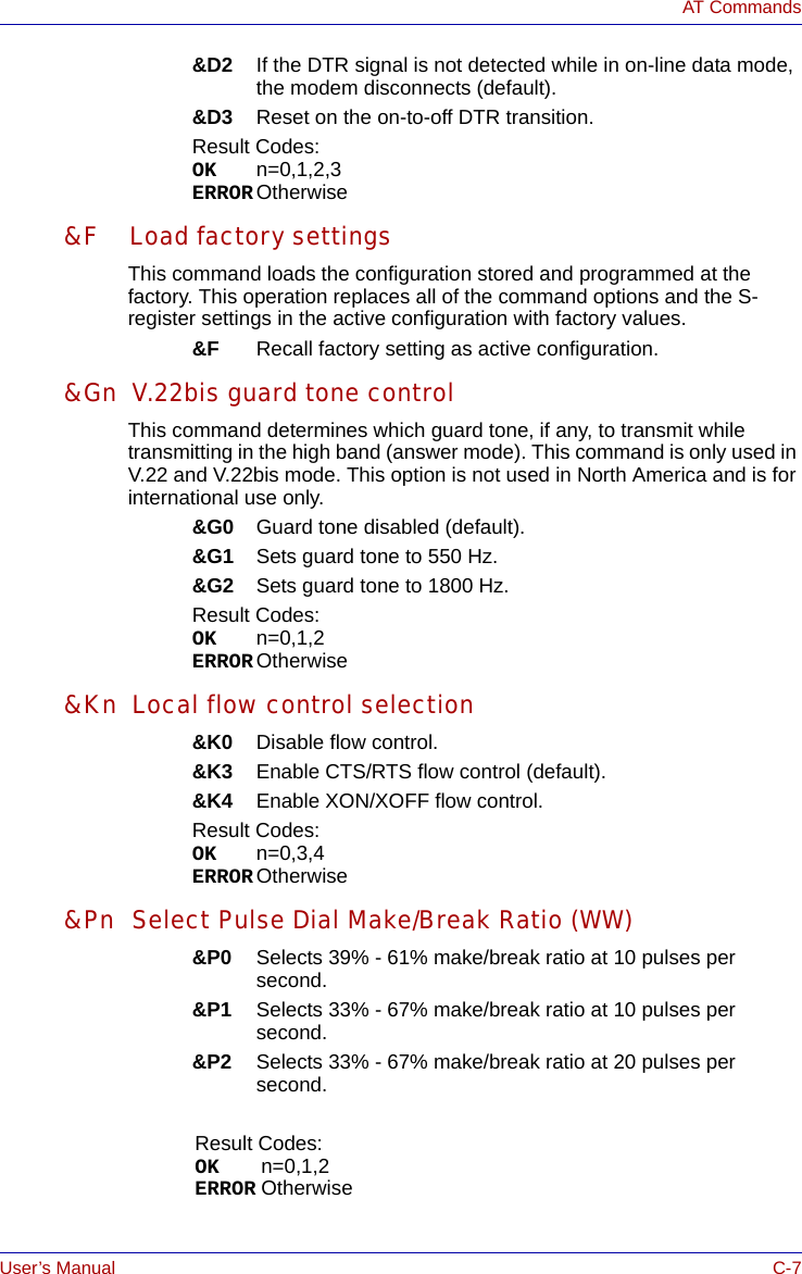 User’s Manual C-7AT Commands&amp;D2 If the DTR signal is not detected while in on-line data mode, the modem disconnects (default).&amp;D3 Reset on the on-to-off DTR transition.Result Codes:OK n=0,1,2,3ERROR Otherwise&amp;F Load factory settingsThis command loads the configuration stored and programmed at the factory. This operation replaces all of the command options and the S-register settings in the active configuration with factory values.&amp;F Recall factory setting as active configuration.&amp;Gn V.22bis guard tone controlThis command determines which guard tone, if any, to transmit while transmitting in the high band (answer mode). This command is only used in V.22 and V.22bis mode. This option is not used in North America and is for international use only.&amp;G0 Guard tone disabled (default).&amp;G1 Sets guard tone to 550 Hz.&amp;G2 Sets guard tone to 1800 Hz.Result Codes:OK n=0,1,2ERROR Otherwise&amp;Kn Local flow control selection&amp;K0 Disable flow control.&amp;K3 Enable CTS/RTS flow control (default).&amp;K4 Enable XON/XOFF flow control.Result Codes:OK n=0,3,4ERROR Otherwise&amp;Pn Select Pulse Dial Make/Break Ratio (WW)&amp;P0 Selects 39% - 61% make/break ratio at 10 pulses per second. &amp;P1 Selects 33% - 67% make/break ratio at 10 pulses per second. &amp;P2 Selects 33% - 67% make/break ratio at 20 pulses per second. Result Codes:OK n=0,1,2ERROR Otherwise