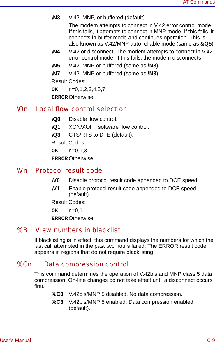 User’s Manual C-9AT Commands\N3 V.42, MNP, or buffered (default).The modem attempts to connect in V.42 error control mode. If this fails, it attempts to connect in MNP mode. If this fails, it connects in buffer mode and continues operation. This is also known as V.42/MNP auto reliable mode (same as &amp;Q5).\N4 V.42 or disconnect. The modem attempts to connect in V.42 error control mode. If this fails, the modem disconnects.\N5 V.42. MNP or buffered (same as \N3).\N7 V.42. MNP or buffered (same as \N3).Result Codes:OK n=0,1,2,3,4,5,7ERROR Otherwise\Qn Local flow control selection\Q0 Disable flow control.\Q1 XON/XOFF software flow control.\Q3 CTS/RTS to DTE (default).Result Codes:OK n=0,1,3ERROR Otherwise\Vn Protocol result code\V0 Disable protocol result code appended to DCE speed.\V1 Enable protocol result code appended to DCE speed (default).Result Codes:OK n=0,1ERROR Otherwise%B View numbers in blacklistIf blacklisting is in effect, this command displays the numbers for which the last call attempted in the past two hours failed. The ERROR result code appears in regions that do not require blacklisting.%Cn Data compression controlThis command determines the operation of V.42bis and MNP class 5 data compression. On-line changes do not take effect until a disconnect occurs first.%C0 V.42bis/MNP 5 disabled. No data compression.%C3 V.42bis/MNP 5 enabled. Data compression enabled (default).