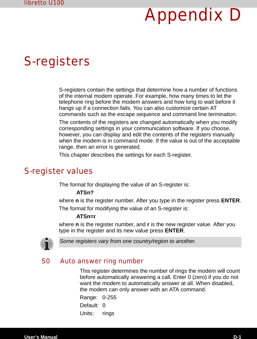 User’s Manual D-1libretto U100Appendix DS-registersS-registers contain the settings that determine how a number of functions of the internal modem operate. For example, how many times to let the telephone ring before the modem answers and how long to wait before it hangs up if a connection fails. You can also customize certain AT commands such as the escape sequence and command line termination. The contents of the registers are changed automatically when you modify corresponding settings in your communication software. If you choose, however, you can display and edit the contents of the registers manually when the modem is in command mode. If the value is out of the acceptable range, then an error is generated.This chapter describes the settings for each S-register.S-register valuesThe format for displaying the value of an S-register is:ATSn?where n is the register number. After you type in the register press ENTER.The format for modifying the value of an S-register is:ATSn=rwhere n is the register number, and r is the new register value. After you type in the register and its new value press ENTER.S0 Auto answer ring numberThis register determines the number of rings the modem will count before automatically answering a call. Enter 0 (zero) if you do not want the modem to automatically answer at all. When disabled, the modem can only answer with an ATA command.Range: 0-255Default: 0Units: ringsSome registers vary from one country/region to another.