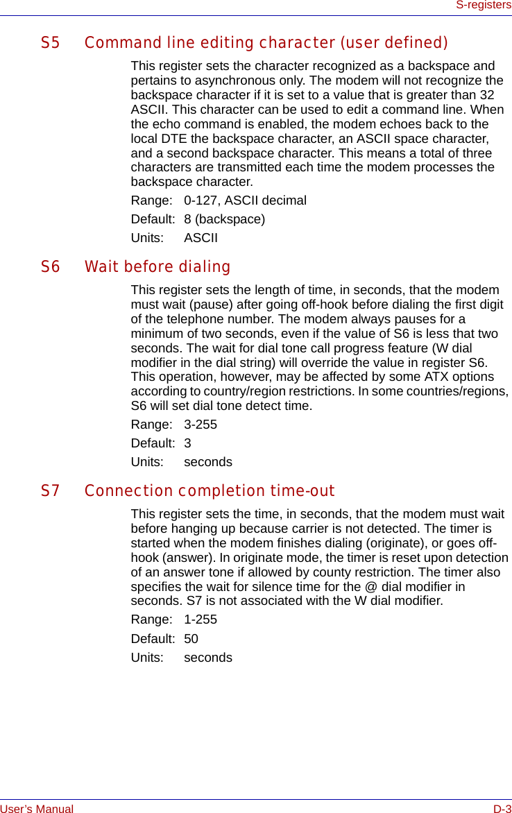 User’s Manual D-3S-registersS5 Command line editing character (user defined)This register sets the character recognized as a backspace and pertains to asynchronous only. The modem will not recognize the backspace character if it is set to a value that is greater than 32 ASCII. This character can be used to edit a command line. When the echo command is enabled, the modem echoes back to the local DTE the backspace character, an ASCII space character, and a second backspace character. This means a total of three characters are transmitted each time the modem processes the backspace character.Range: 0-127, ASCII decimalDefault: 8 (backspace)Units: ASCIIS6 Wait before dialingThis register sets the length of time, in seconds, that the modem must wait (pause) after going off-hook before dialing the first digit of the telephone number. The modem always pauses for a minimum of two seconds, even if the value of S6 is less that two seconds. The wait for dial tone call progress feature (W dial modifier in the dial string) will override the value in register S6. This operation, however, may be affected by some ATX options according to country/region restrictions. In some countries/regions, S6 will set dial tone detect time.Range: 3-255Default: 3Units: secondsS7 Connection completion time-outThis register sets the time, in seconds, that the modem must wait before hanging up because carrier is not detected. The timer is started when the modem finishes dialing (originate), or goes off-hook (answer). In originate mode, the timer is reset upon detection of an answer tone if allowed by county restriction. The timer also specifies the wait for silence time for the @ dial modifier in seconds. S7 is not associated with the W dial modifier.Range: 1-255Default: 50Units: seconds