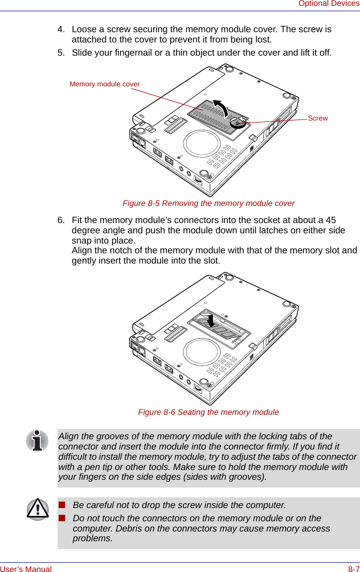 User’s Manual 8-7Optional Devices4. Loose a screw securing the memory module cover. The screw is attached to the cover to prevent it from being lost.5. Slide your fingernail or a thin object under the cover and lift it off.Figure 8-5 Removing the memory module cover6. Fit the memory module’s connectors into the socket at about a 45 degree angle and push the module down until latches on either side snap into place.Align the notch of the memory module with that of the memory slot and gently insert the module into the slot.Figure 8-6 Seating the memory moduleScrewMemory module coverAlign the grooves of the memory module with the locking tabs of the connector and insert the module into the connector firmly. If you find it difficult to install the memory module, try to adjust the tabs of the connector with a pen tip or other tools. Make sure to hold the memory module with your fingers on the side edges (sides with grooves).■Be careful not to drop the screw inside the computer. ■Do not touch the connectors on the memory module or on the computer. Debris on the connectors may cause memory access problems.