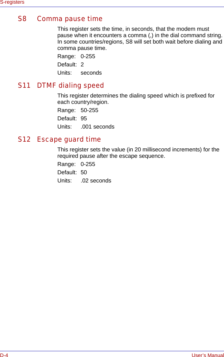 D-4 User’s ManualS-registersS8 Comma pause timeThis register sets the time, in seconds, that the modem must pause when it encounters a comma (,) in the dial command string. In some countries/regions, S8 will set both wait before dialing and comma pause time.Range: 0-255Default: 2Units: secondsS11 DTMF dialing speedThis register determines the dialing speed which is prefixed for each country/region. Range: 50-255Default: 95Units: .001 secondsS12 Escape guard timeThis register sets the value (in 20 millisecond increments) for the required pause after the escape sequence.Range: 0-255Default: 50Units: .02 seconds