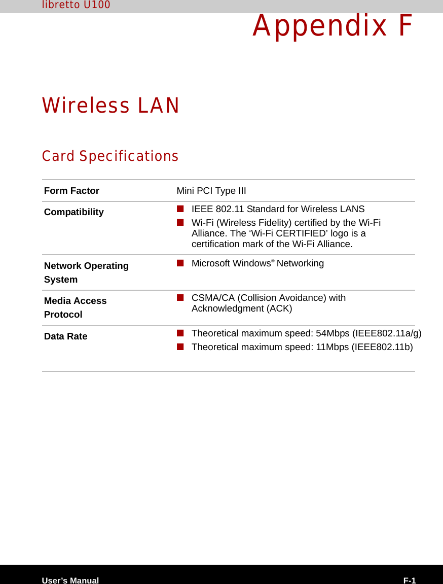 User’s Manual F-1libretto U100Appendix FWireless LANCard SpecificationsForm Factor Mini PCI Type IIICompatibility ■IEEE 802.11 Standard for Wireless LANS■Wi-Fi (Wireless Fidelity) certified by the Wi-Fi Alliance. The ‘Wi-Fi CERTIFIED’ logo is a certification mark of the Wi-Fi Alliance. Network OperatingSystem■Microsoft Windows® NetworkingMedia AccessProtocol■CSMA/CA (Collision Avoidance) with Acknowledgment (ACK)Data Rate ■ Theoretical maximum speed: 54Mbps (IEEE802.11a/g)■Theoretical maximum speed: 11Mbps (IEEE802.11b)