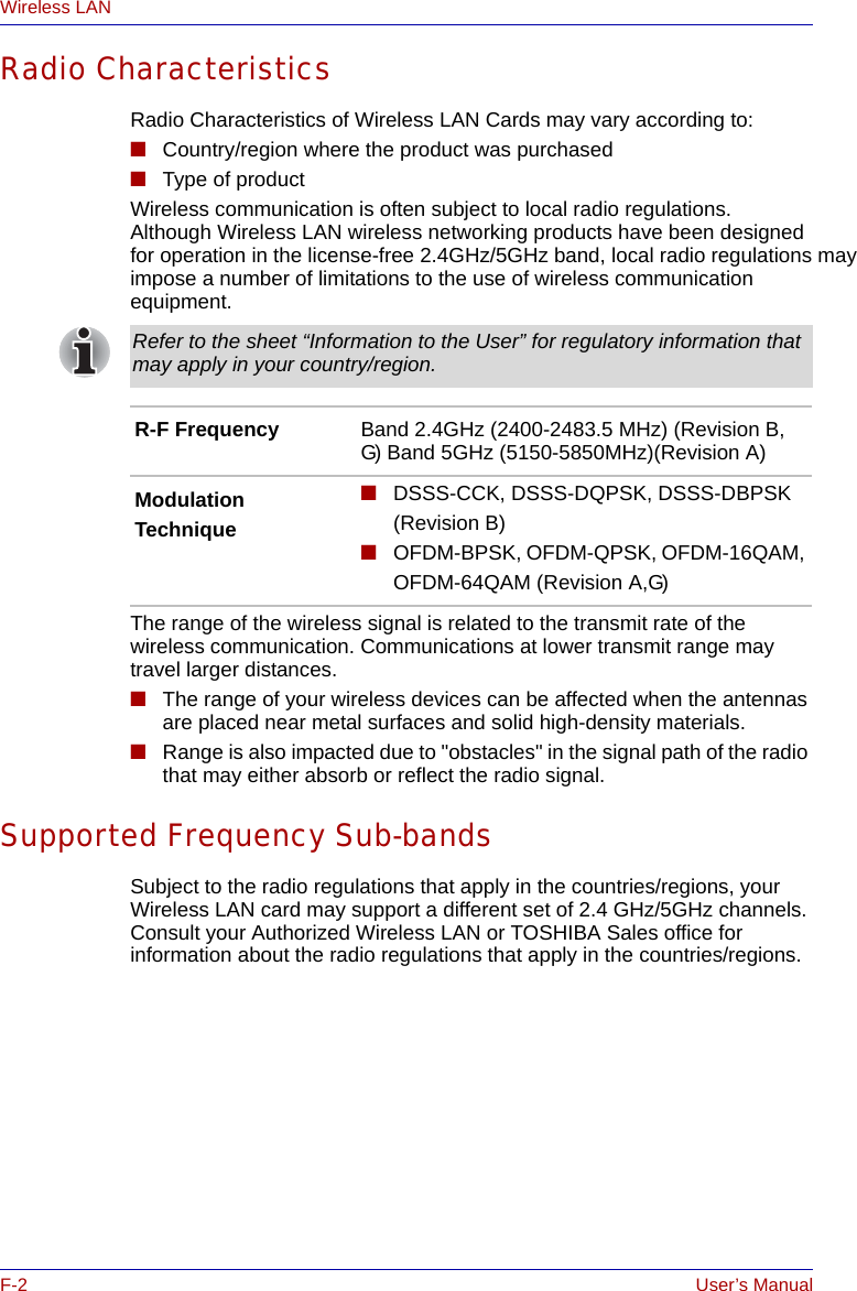 F-2 User’s ManualWireless LANRadio CharacteristicsRadio Characteristics of Wireless LAN Cards may vary according to:■Country/region where the product was purchased■Type of productWireless communication is often subject to local radio regulations. Although Wireless LAN wireless networking products have been designed for operation in the license-free 2.4GHz/5GHz band, local radio regulations may impose a number of limitations to the use of wireless communication equipment. The range of the wireless signal is related to the transmit rate of the wireless communication. Communications at lower transmit range may travel larger distances.■The range of your wireless devices can be affected when the antennas are placed near metal surfaces and solid high-density materials.■Range is also impacted due to &quot;obstacles&quot; in the signal path of the radio that may either absorb or reflect the radio signal.Supported Frequency Sub-bandsSubject to the radio regulations that apply in the countries/regions, your Wireless LAN card may support a different set of 2.4 GHz/5GHz channels. Consult your Authorized Wireless LAN or TOSHIBA Sales office for information about the radio regulations that apply in the countries/regions.Refer to the sheet “Information to the User” for regulatory information that may apply in your country/region.R-F Frequency Band 2.4GHz (2400-2483.5 MHz) (Revision B, G) Band 5GHz (5150-5850MHz)(Revision A)ModulationTechnique ■DSSS-CCK, DSSS-DQPSK, DSSS-DBPSK(Revision B)■OFDM-BPSK, OFDM-QPSK, OFDM-16QAM, OFDM-64QAM (Revision A,G)