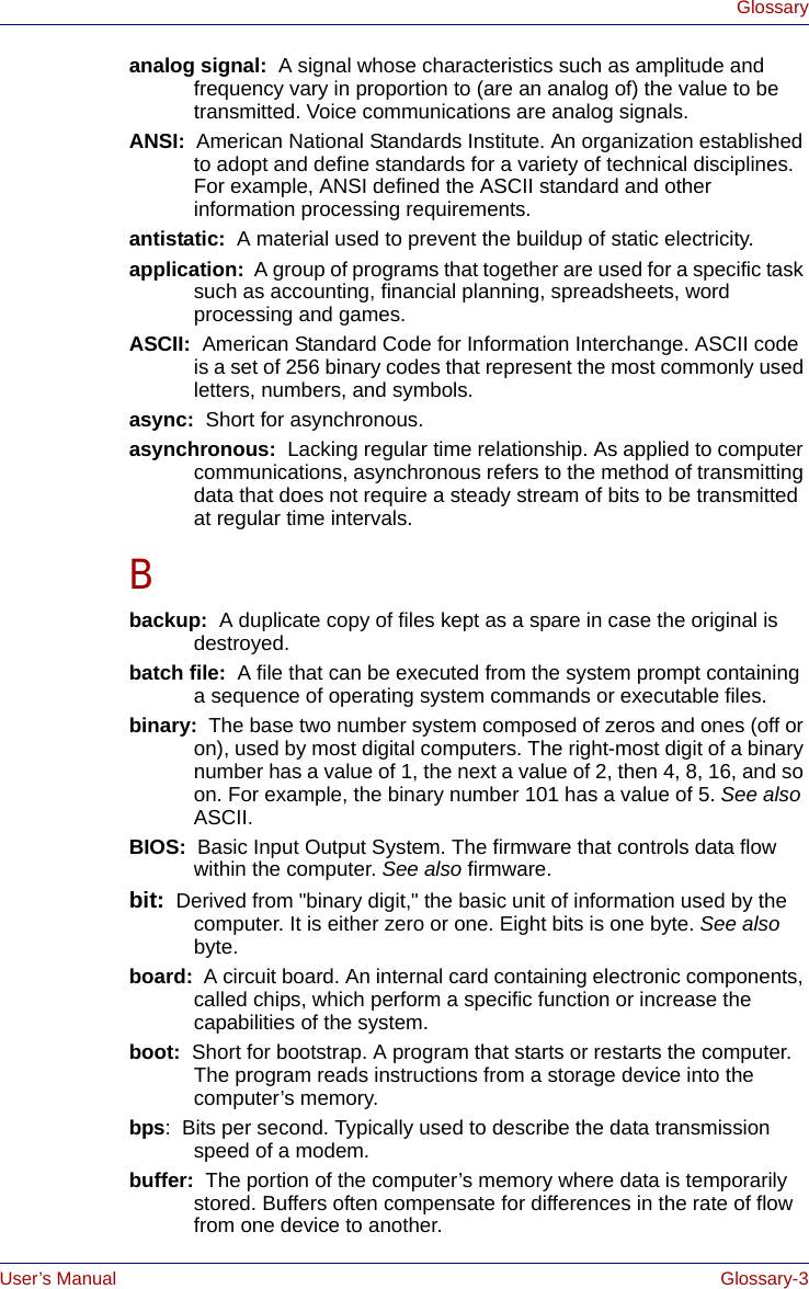 User’s Manual Glossary-3Glossaryanalog signal:  A signal whose characteristics such as amplitude and frequency vary in proportion to (are an analog of) the value to be transmitted. Voice communications are analog signals.ANSI:  American National Standards Institute. An organization established to adopt and define standards for a variety of technical disciplines. For example, ANSI defined the ASCII standard and other information processing requirements.antistatic:  A material used to prevent the buildup of static electricity.application:  A group of programs that together are used for a specific task such as accounting, financial planning, spreadsheets, word processing and games.ASCII:  American Standard Code for Information Interchange. ASCII code is a set of 256 binary codes that represent the most commonly used letters, numbers, and symbols.async:  Short for asynchronous.asynchronous:  Lacking regular time relationship. As applied to computer communications, asynchronous refers to the method of transmitting data that does not require a steady stream of bits to be transmitted at regular time intervals.Bbackup:  A duplicate copy of files kept as a spare in case the original is destroyed.batch file:  A file that can be executed from the system prompt containing a sequence of operating system commands or executable files. binary:  The base two number system composed of zeros and ones (off or on), used by most digital computers. The right-most digit of a binary number has a value of 1, the next a value of 2, then 4, 8, 16, and so on. For example, the binary number 101 has a value of 5. See also ASCII.BIOS:  Basic Input Output System. The firmware that controls data flow within the computer. See also firmware.bit:  Derived from &quot;binary digit,&quot; the basic unit of information used by the computer. It is either zero or one. Eight bits is one byte. See also byte.board:  A circuit board. An internal card containing electronic components, called chips, which perform a specific function or increase the capabilities of the system.boot:  Short for bootstrap. A program that starts or restarts the computer. The program reads instructions from a storage device into the computer’s memory.bps:  Bits per second. Typically used to describe the data transmission speed of a modem.buffer:  The portion of the computer’s memory where data is temporarily stored. Buffers often compensate for differences in the rate of flow from one device to another.