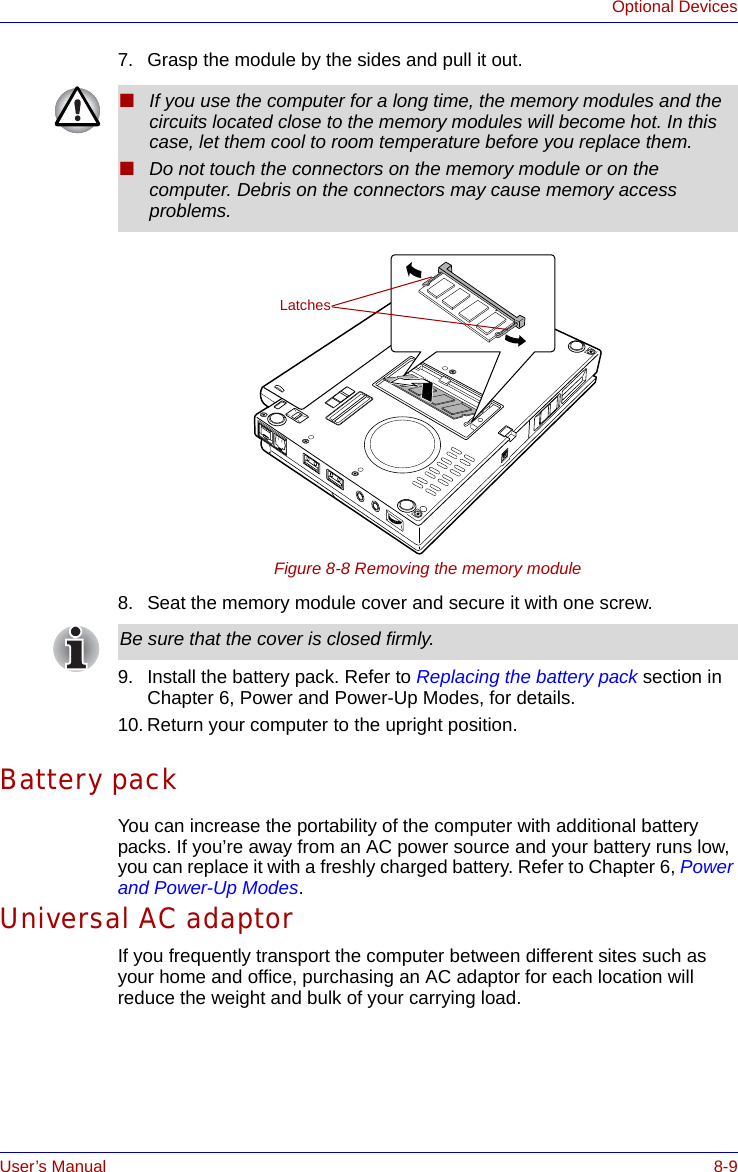 User’s Manual 8-9Optional Devices7. Grasp the module by the sides and pull it out.Figure 8-8 Removing the memory module8. Seat the memory module cover and secure it with one screw.9. Install the battery pack. Refer to Replacing the battery pack section in Chapter 6, Power and Power-Up Modes, for details.10. Return your computer to the upright position.Battery packYou can increase the portability of the computer with additional battery packs. If you’re away from an AC power source and your battery runs low, you can replace it with a freshly charged battery. Refer to Chapter 6, Power and Power-Up Modes.Universal AC adaptorIf you frequently transport the computer between different sites such as your home and office, purchasing an AC adaptor for each location will reduce the weight and bulk of your carrying load.■If you use the computer for a long time, the memory modules and the circuits located close to the memory modules will become hot. In this case, let them cool to room temperature before you replace them.■Do not touch the connectors on the memory module or on the computer. Debris on the connectors may cause memory access problems.LatchesBe sure that the cover is closed firmly.