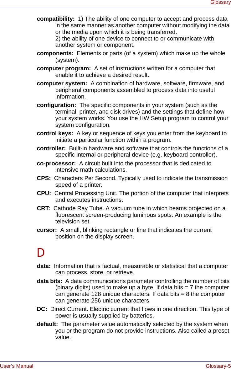 User’s Manual Glossary-5Glossarycompatibility:  1) The ability of one computer to accept and process data in the same manner as another computer without modifying the data or the media upon which it is being transferred.2) the ability of one device to connect to or communicate with another system or component.components:  Elements or parts (of a system) which make up the whole (system).computer program:  A set of instructions written for a computer that enable it to achieve a desired result.computer system:  A combination of hardware, software, firmware, and peripheral components assembled to process data into useful information.configuration:  The specific components in your system (such as the terminal, printer, and disk drives) and the settings that define how your system works. You use the HW Setup program to control your system configuration.control keys:  A key or sequence of keys you enter from the keyboard to initiate a particular function within a program.controller:  Built-in hardware and software that controls the functions of a specific internal or peripheral device (e.g. keyboard controller).co-processor:  A circuit built into the processor that is dedicated to intensive math calculations.CPS:  Characters Per Second. Typically used to indicate the transmission speed of a printer.CPU:  Central Processing Unit. The portion of the computer that interprets and executes instructions.CRT:  Cathode Ray Tube. A vacuum tube in which beams projected on a fluorescent screen-producing luminous spots. An example is the television set.cursor:  A small, blinking rectangle or line that indicates the current position on the display screen.Ddata:  Information that is factual, measurable or statistical that a computer can process, store, or retrieve.data bits:  A data communications parameter controlling the number of bits (binary digits) used to make up a byte. If data bits = 7 the computer can generate 128 unique characters. If data bits = 8 the computer can generate 256 unique characters.DC:  Direct Current. Electric current that flows in one direction. This type of power is usually supplied by batteries.default:  The parameter value automatically selected by the system when you or the program do not provide instructions. Also called a preset value.