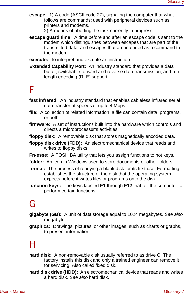 User’s Manual Glossary-7Glossaryescape:  1) A code (ASCII code 27), signaling the computer that what follows are commands; used with peripheral devices such as printers and modems. 2) A means of aborting the task currently in progress.escape guard time:  A time before and after an escape code is sent to the modem which distinguishes between escapes that are part of the transmitted data, and escapes that are intended as a command to the modem.execute:  To interpret and execute an instruction.Extended Capability Port:  An industry standard that provides a data buffer, switchable forward and reverse data transmission, and run length encoding (RLE) support.Ffast infrared:  An industry standard that enables cableless infrared serial data transfer at speeds of up to 4 Mbps. file:  A collection of related information; a file can contain data, programs, or both.firmware:  A set of instructions built into the hardware which controls and directs a microprocessor’s activities.floppy disk:  A removable disk that stores magnetically encoded data. floppy disk drive (FDD):  An electromechanical device that reads and writes to floppy disks.Fn-esse:  A TOSHIBA utility that lets you assign functions to hot keys.folder:  An icon in Windows used to store documents or other folders.format:  The process of readying a blank disk for its first use. Formatting establishes the structure of the disk that the operating system expects before it writes files or programs onto the disk.function keys:  The keys labeled F1 through F12 that tell the computer to perform certain functions.Ggigabyte (GB):  A unit of data storage equal to 1024 megabytes. See also megabyte.graphics:  Drawings, pictures, or other images, such as charts or graphs, to present information.Hhard disk:  A non-removable disk usually referred to as drive C. The factory installs this disk and only a trained engineer can remove it for servicing. Also called fixed disk.hard disk drive (HDD):  An electromechanical device that reads and writes a hard disk. See also hard disk.