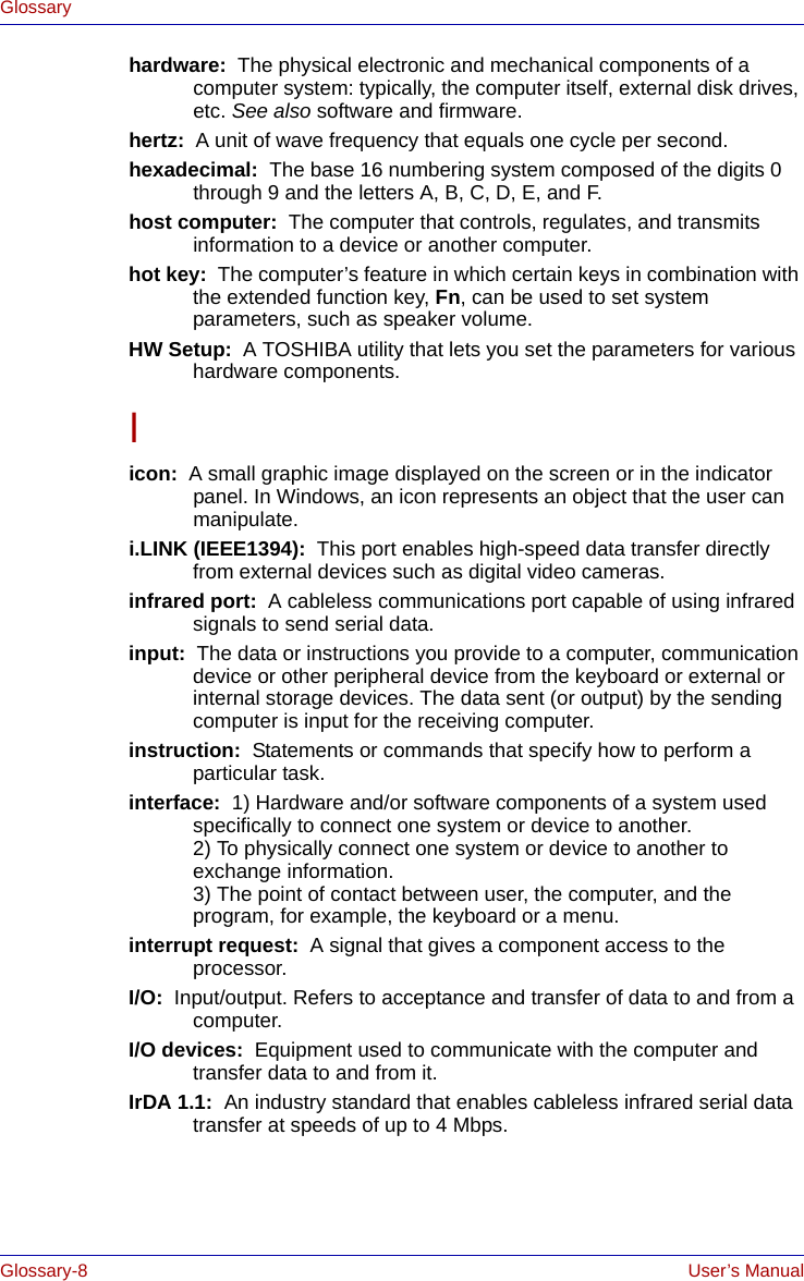 Glossary-8 User’s ManualGlossaryhardware:  The physical electronic and mechanical components of a computer system: typically, the computer itself, external disk drives, etc. See also software and firmware.hertz:  A unit of wave frequency that equals one cycle per second.hexadecimal:  The base 16 numbering system composed of the digits 0 through 9 and the letters A, B, C, D, E, and F.host computer:  The computer that controls, regulates, and transmits information to a device or another computer.hot key:  The computer’s feature in which certain keys in combination with the extended function key, Fn, can be used to set system parameters, such as speaker volume.HW Setup:  A TOSHIBA utility that lets you set the parameters for various hardware components.Iicon:  A small graphic image displayed on the screen or in the indicator panel. In Windows, an icon represents an object that the user can manipulate.i.LINK (IEEE1394):  This port enables high-speed data transfer directly from external devices such as digital video cameras.infrared port:  A cableless communications port capable of using infrared signals to send serial data.input:  The data or instructions you provide to a computer, communication device or other peripheral device from the keyboard or external or internal storage devices. The data sent (or output) by the sending computer is input for the receiving computer.instruction:  Statements or commands that specify how to perform a particular task.interface:  1) Hardware and/or software components of a system used specifically to connect one system or device to another. 2) To physically connect one system or device to another to exchange information. 3) The point of contact between user, the computer, and the program, for example, the keyboard or a menu.interrupt request:  A signal that gives a component access to the processor.I/O:  Input/output. Refers to acceptance and transfer of data to and from a computer.I/O devices:  Equipment used to communicate with the computer and transfer data to and from it.IrDA 1.1:  An industry standard that enables cableless infrared serial data transfer at speeds of up to 4 Mbps. 