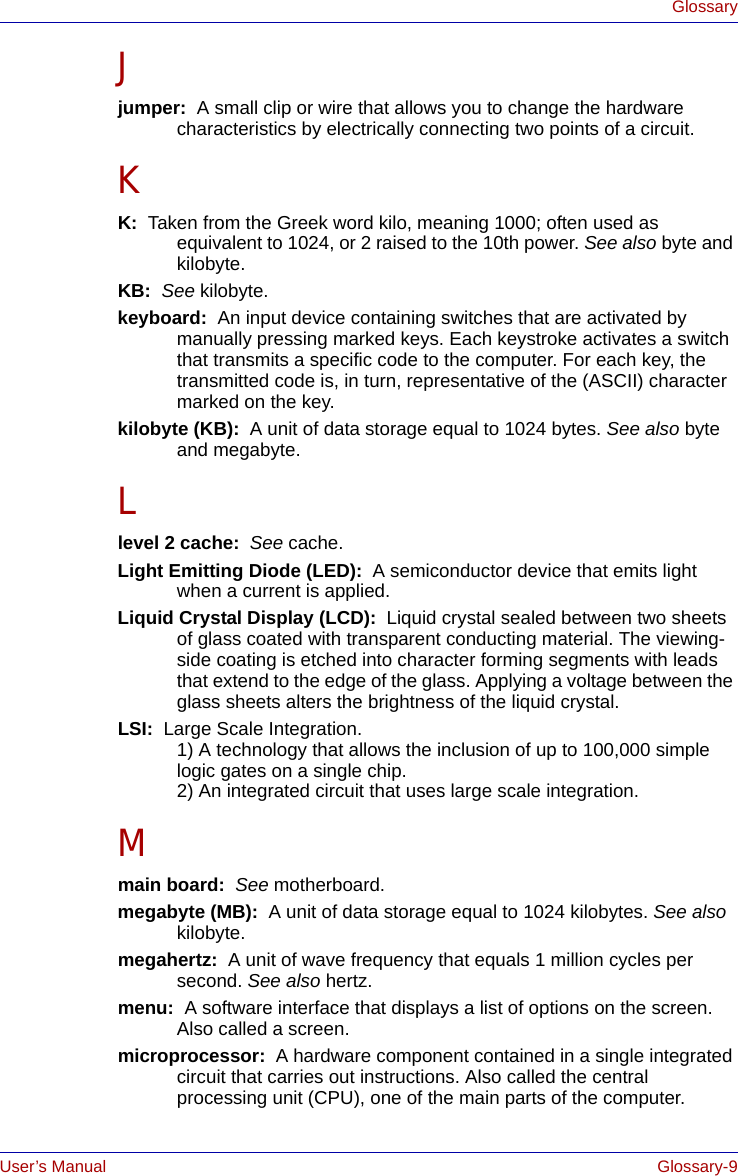 User’s Manual Glossary-9GlossaryJjumper:  A small clip or wire that allows you to change the hardware characteristics by electrically connecting two points of a circuit.KK:  Taken from the Greek word kilo, meaning 1000; often used as equivalent to 1024, or 2 raised to the 10th power. See also byte and kilobyte.KB:  See kilobyte.keyboard:  An input device containing switches that are activated by manually pressing marked keys. Each keystroke activates a switch that transmits a specific code to the computer. For each key, the transmitted code is, in turn, representative of the (ASCII) character marked on the key.kilobyte (KB):  A unit of data storage equal to 1024 bytes. See also byte and megabyte.Llevel 2 cache:  See cache.Light Emitting Diode (LED):  A semiconductor device that emits light when a current is applied.Liquid Crystal Display (LCD):  Liquid crystal sealed between two sheets of glass coated with transparent conducting material. The viewing-side coating is etched into character forming segments with leads that extend to the edge of the glass. Applying a voltage between the glass sheets alters the brightness of the liquid crystal.LSI:  Large Scale Integration.   1) A technology that allows the inclusion of up to 100,000 simple logic gates on a single chip. 2) An integrated circuit that uses large scale integration.Mmain board:  See motherboard.megabyte (MB):  A unit of data storage equal to 1024 kilobytes. See also kilobyte.megahertz:  A unit of wave frequency that equals 1 million cycles per second. See also hertz.menu:  A software interface that displays a list of options on the screen. Also called a screen.microprocessor:  A hardware component contained in a single integrated circuit that carries out instructions. Also called the central processing unit (CPU), one of the main parts of the computer.