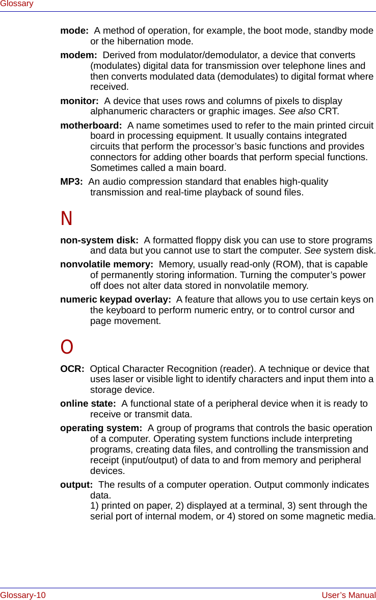 Glossary-10 User’s ManualGlossarymode:  A method of operation, for example, the boot mode, standby mode or the hibernation mode.modem:  Derived from modulator/demodulator, a device that converts (modulates) digital data for transmission over telephone lines and then converts modulated data (demodulates) to digital format where received.monitor:  A device that uses rows and columns of pixels to display alphanumeric characters or graphic images. See also CRT.motherboard:  A name sometimes used to refer to the main printed circuit board in processing equipment. It usually contains integrated circuits that perform the processor’s basic functions and provides connectors for adding other boards that perform special functions. Sometimes called a main board.MP3:  An audio compression standard that enables high-quality transmission and real-time playback of sound files.Nnon-system disk:  A formatted floppy disk you can use to store programs and data but you cannot use to start the computer. See system disk.nonvolatile memory:  Memory, usually read-only (ROM), that is capable of permanently storing information. Turning the computer’s power off does not alter data stored in nonvolatile memory.numeric keypad overlay:  A feature that allows you to use certain keys on the keyboard to perform numeric entry, or to control cursor and page movement.OOCR:  Optical Character Recognition (reader). A technique or device that uses laser or visible light to identify characters and input them into a storage device.online state:  A functional state of a peripheral device when it is ready to receive or transmit data.operating system:  A group of programs that controls the basic operation of a computer. Operating system functions include interpreting programs, creating data files, and controlling the transmission and receipt (input/output) of data to and from memory and peripheral devices.output:  The results of a computer operation. Output commonly indicates data. 1) printed on paper, 2) displayed at a terminal, 3) sent through the serial port of internal modem, or 4) stored on some magnetic media.