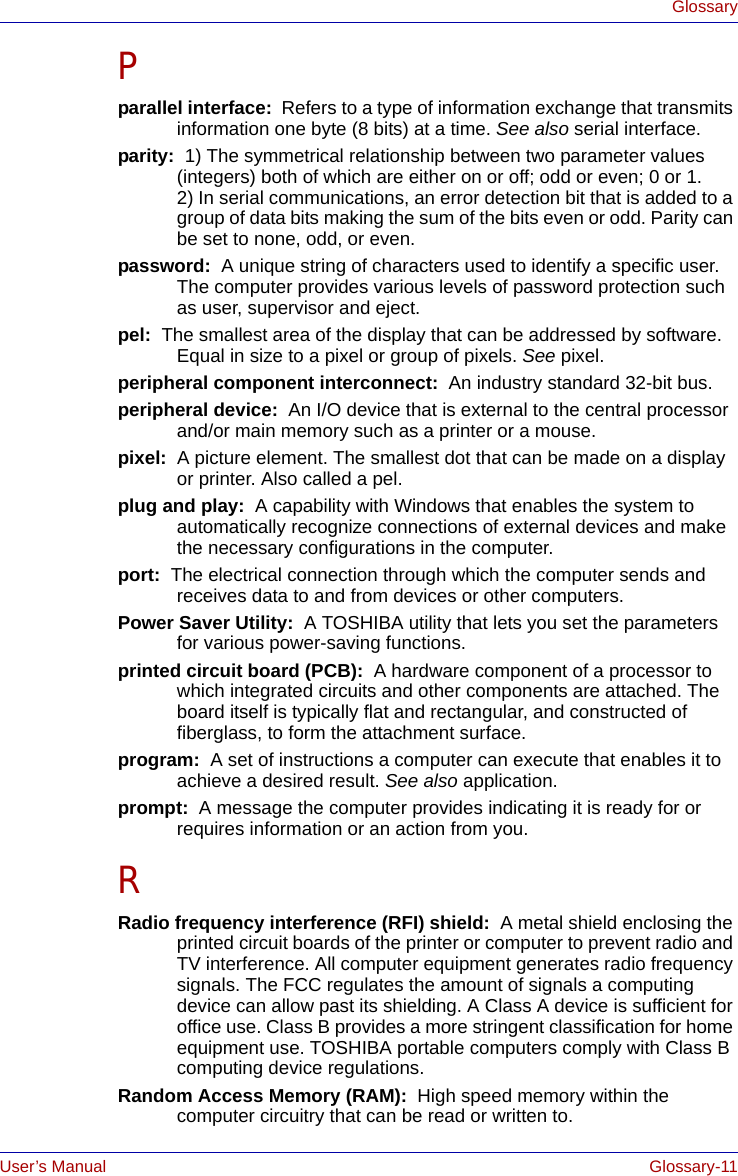 User’s Manual Glossary-11GlossaryPparallel interface:  Refers to a type of information exchange that transmits information one byte (8 bits) at a time. See also serial interface.parity:  1) The symmetrical relationship between two parameter values (integers) both of which are either on or off; odd or even; 0 or 1. 2) In serial communications, an error detection bit that is added to a group of data bits making the sum of the bits even or odd. Parity can be set to none, odd, or even.password:  A unique string of characters used to identify a specific user. The computer provides various levels of password protection such as user, supervisor and eject.pel:  The smallest area of the display that can be addressed by software. Equal in size to a pixel or group of pixels. See pixel.peripheral component interconnect:  An industry standard 32-bit bus.peripheral device:  An I/O device that is external to the central processor and/or main memory such as a printer or a mouse.pixel:  A picture element. The smallest dot that can be made on a display or printer. Also called a pel.plug and play:  A capability with Windows that enables the system to automatically recognize connections of external devices and make the necessary configurations in the computer.port:  The electrical connection through which the computer sends and receives data to and from devices or other computers.Power Saver Utility:  A TOSHIBA utility that lets you set the parameters for various power-saving functions.printed circuit board (PCB):  A hardware component of a processor to which integrated circuits and other components are attached. The board itself is typically flat and rectangular, and constructed of fiberglass, to form the attachment surface.program:  A set of instructions a computer can execute that enables it to achieve a desired result. See also application.prompt:  A message the computer provides indicating it is ready for or requires information or an action from you.RRadio frequency interference (RFI) shield:  A metal shield enclosing the printed circuit boards of the printer or computer to prevent radio and TV interference. All computer equipment generates radio frequency signals. The FCC regulates the amount of signals a computing device can allow past its shielding. A Class A device is sufficient for office use. Class B provides a more stringent classification for home equipment use. TOSHIBA portable computers comply with Class B computing device regulations.Random Access Memory (RAM):  High speed memory within the computer circuitry that can be read or written to.