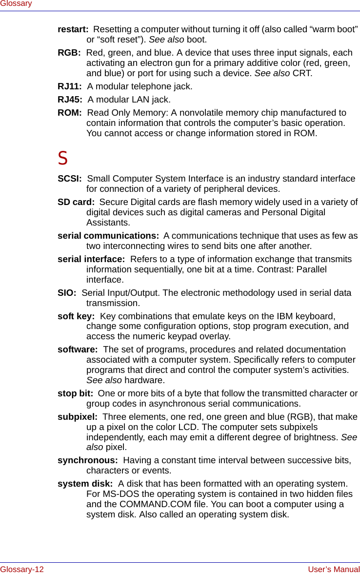 Glossary-12 User’s ManualGlossaryrestart:  Resetting a computer without turning it off (also called “warm boot” or “soft reset”). See also boot.RGB:  Red, green, and blue. A device that uses three input signals, each activating an electron gun for a primary additive color (red, green, and blue) or port for using such a device. See also CRT.RJ11:  A modular telephone jack.RJ45:  A modular LAN jack.ROM:  Read Only Memory: A nonvolatile memory chip manufactured to contain information that controls the computer’s basic operation. You cannot access or change information stored in ROM.SSCSI:  Small Computer System Interface is an industry standard interface for connection of a variety of peripheral devices.SD card:  Secure Digital cards are flash memory widely used in a variety of digital devices such as digital cameras and Personal Digital Assistants.serial communications:  A communications technique that uses as few as two interconnecting wires to send bits one after another.serial interface:  Refers to a type of information exchange that transmits information sequentially, one bit at a time. Contrast: Parallel interface. SIO:  Serial Input/Output. The electronic methodology used in serial data transmission.soft key:  Key combinations that emulate keys on the IBM keyboard, change some configuration options, stop program execution, and access the numeric keypad overlay.software:  The set of programs, procedures and related documentation associated with a computer system. Specifically refers to computer programs that direct and control the computer system’s activities. See also hardware.stop bit:  One or more bits of a byte that follow the transmitted character or group codes in asynchronous serial communications.subpixel:  Three elements, one red, one green and blue (RGB), that make up a pixel on the color LCD. The computer sets subpixels independently, each may emit a different degree of brightness. See also pixel.synchronous:  Having a constant time interval between successive bits, characters or events.system disk:  A disk that has been formatted with an operating system. For MS-DOS the operating system is contained in two hidden files and the COMMAND.COM file. You can boot a computer using a system disk. Also called an operating system disk.